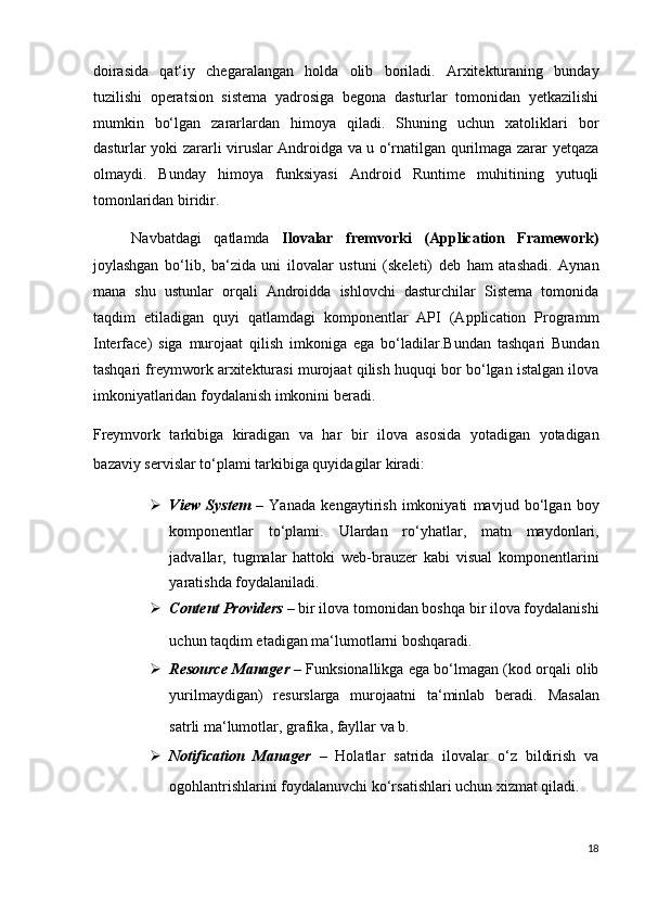 doirasida   qat‘iy   chegaralangan   holda   olib   boriladi.   Arxitekturaning   bunday
tuzilishi   operatsion   sistema   yadrosiga   begona   dasturlar   tomonidan   yetkazilishi
mumkin   bo‘lgan   zararlardan   himoya   qiladi.   Shuning   uchun   xatoliklari   bor
dasturlar yoki zararli viruslar Androidga va u o‘rnatilgan qurilmaga zarar yetqaza
olmaydi.   Bunday   himoya   funksiyasi   Android   Runtime   muhitining   yutuqli
tomonlaridan biridir. 
Navbatdagi   qatlamda   Ilovalar   fremvorki   (Application   Framework)
joylashgan   bo‘lib,   ba‘zida   uni   ilovalar   ustuni   (skeleti)   deb   ham   atashadi.   Aynan
mana   shu   ustunlar   orqali   Androidda   ishlovchi   dasturchilar   Sistema   tomonida
taqdim   etiladigan   quyi   qatlamdagi   komponentlar   API   (Application   Programm
Interface)   siga   murojaat   qilish   imkoniga   ega   bo‘ladilar.Bundan   tashqari   Bundan
tashqari freymwork arxitekturasi murojaat qilish huquqi bor bo‘lgan istalgan ilova
imkoniyatlaridan foydalanish imkonini beradi.  
Freymvork   tarkibiga   kiradigan   va   har   bir   ilova   asosida   yotadigan   yotadigan
bazaviy servislar to‘plami tarkibiga quyidagilar kiradi: 
 View   System   –   Yanada   kengaytirish   imkoniyati   mavjud   bo‘lgan   boy
komponentlar   to‘plami.   Ulardan   ro‘yhatlar,   matn   maydonlari,
jadvallar,   tugmalar   hattoki   web-brauzer   kabi   visual   komponentlarini
yaratishda foydalaniladi.  
 Content Providers –  bir ilova tomonidan boshqa bir ilova foydalanishi
uchun taqdim etadigan ma‘lumotlarni boshqaradi.   
 Resource Manager   – Funksionallikga ega bo‘lmagan (kod orqali olib
yurilmaydigan)   resurslarga   murojaatni   ta‘minlab   beradi.   Masalan
satrli ma‘lumotlar, grafika, fayllar va b.  
 Notification   Manager   –   Holatlar   satrida   ilovalar   o‘z   bildirish   va
ogohlantrishlarini foydalanuvchi ko‘rsatishlari uchun xizmat qiladi.  
18
  