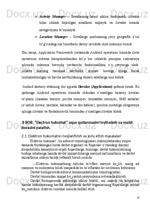  Activity   Manager   –   Ilovalarning   hayot   siklini   boshqaradi,   ilovalar
bilan   ishlash   bajarilgan   amallarni   saqlaydi   va   ilovalar   orasida
navigatsiyani ta‘minlaydi.  
 Location   Manager   –   Ilovalarga   qurilmaning   joriy   geografik   o‘rni
to‘g‘risidagi ma‘lumotlarni davriy ravishda olish imkonini beradi  
Shu  tariqa,  Application   Framework   yordamida   Android  operatsion   tizimida  ilova
operatsion   sistema   komponentlaridan   ko‘p   bor   ishlatish   prinspini   realizatsiya
qilimishi   imkonini   beruvchi   yordamchi   funksionallikni   o‘z   ixtiyoriga   oladi.
Albatta   ularning   hammasi   xavfsizlik   siyosati   hisobga   olinga   holda
loyihalashtirilgan va barcha xavfsizlikning deyarli talablarga mos keladi. 
 Andoid dasturiy stekining cho‘qqisida  Ilovalar (Applications)  qatlami turadi. Bu
qatlamga   Android   operatsion   tizimida   oldindan   o‘rnatilgan   bazaviy   ilovalar
to‘plami   (masalan   brauzer,   pochta   menejeri,   kontaktlar   menejeri,   SMS   xabarlar
jo‘natish ilovasi, xaritalar, kalendar va shu kabilar), qurilma modeliga integratsiya
qilinga ilovalar va foydalanuvchi tomonidan o‘rnatilgan ilovalar kiradi. 
   
 II BOB. “Electron hukumat” oquv qollanmasini loyihalash va mobil 
ilovasini yaratish.   
2.1. Elektron hukumatni rivojlantirish va joriy etish masalalari 
Elektron hukumat - bu axborot texnologiyalari imkoniyatlaridan yuqori 
darajada foydalangan holda davlat organlari va fuqarolar o`rtasidagi shaxsiy 
aloqadorlikni kamaytirish orqali fuqarolarga, biznesga, davlat hokimiyatining 
boshqa sohalariga hamda davlat xizmatchilariga mavjud ma'lumotlarni va davlat 
xizmatlarini onlayn tarzda yetkazib berish usulidir. 
  ―Elektron   hukumat ning   turlicha   ta‘riflari   mavjud   b‖ о ‗lib,   uning   asl
mazmun va mohiyatini bilish maqsadida bu ta‘riflardan bir nechtasini keltiramiz:  
Davlat boshqaruvida axborot kommunikatsiyasi texnologiyalari. 
Davlat tomonidan xizmat k о ‗rsatish jarayonlarini avtomatlashtirish. 
Davlat   boshqaruvida   axborotga   ishlov   berish,   uni   uzatish   va   tarqatishni
hamda hokimiyatning barcha darajalarida davlat organlarining fuqarolarga xizmat
k о ‗rsatishini elektron vositalar asosida tashkil etish. 
19
  