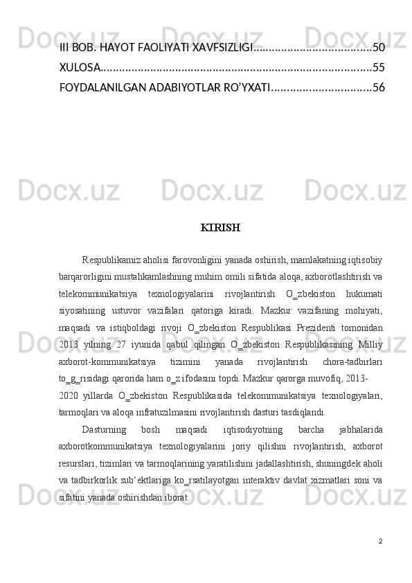 III BOB. HAYOT FAOLIYATI XAVFSIZLIGI ...................................... 50
XULOSA ....................................................................................... 55
FOYDALANILGAN ADABIYOTLAR RO’YXATI ................................ 56
 
 
   
 
   
 
KIRISH 
 
Respublikamiz aholisi farovonligini yanada oshirish, mamlakatning iqtisobiy
barqarorligini mustahkamlashning muhim omili sifatida aloqa, axborotlashtirish va
telekommunikatsiya   texnologiyalarini   rivojlantirish   O‗zbekiston   hukumati
siyosatining   ustuvor   vazifalari   qatoriga   kiradi.   Mazkur   vazifaning   mohiyati,
maqsadi   va   istiqboldagi   rivoji   O‗zbekiston   Respublikasi   Prezidenti   tomonidan
2013   yilning   27   iyunida   qabul   qilingan   O‗zbekiston   Respublikasining   Milliy
axborot-kommunikatsiya   tizimini   yanada   rivojlantirish   chora-tadbirlari
to‗g‗risidagi qarorida ham o‗z ifodasini topdi. Mazkur qarorga muvofiq, 2013-
2020   yillarda   O‗zbekiston   Respublikasida   telekommunikatsiya   texnologiyalari,
tarmoqlari va aloqa infratuzilmasini rivojlantirish dasturi tasdiqlandi.  
Dasturning   bosh   maqsadi   iqtisodiyotning   barcha   jabhalarida
axborotkommunikatsiya   texnologiyalarini   joriy   qilishni   rivojlantirish,   axborot
resurslari, tizimlari va tarmoqlarining yaratilishini jadallashtirish, shuningdek aholi
va   tadbirkorlik   sub‘ektlariga   ko‗rsatilayotgan   interaktiv   davlat   xizmatlari   soni   va
sifatini yanada oshirishdan iborat. 
2
  