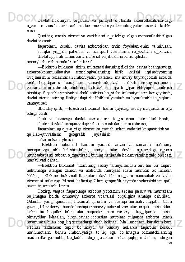 Davlat   hokimiyati   organlari   va   jamiyat   о ‗rtasida   axborotlashtirish-dagi
о ‗zaro   munosabatlarni   axborot-kommunikatsiya   texnologiyalari   asosida   tashkil
etish. 
Quyidagi  asosiy   xizmat   va vazifalarni   о ‗z ichiga  olgan  avtomatlashtirilgan
davlat xizmati: 
fuqarolarni   kerakli   davlat   axborotidan   erkin   foydalani-shini   ta‘minlash;
soliqlar   yig‗ish,   patentlar   va   transport   vositalarini   r о ‗yxatdan   о ‗tkazish;
davlat apparati uchun zarur material va jihozlarni xarid qilishni 
rasmiylashtirish hamda bitimlar tuzish.  
―Elektron hukumat  tizimi mutaxassislarining fikricha, davlat boshqaruviga‖
axborot-kommunikatsiya   texnologiyalarining   kirib   kelishi   iqtisodiyotning
rivojlanishini   tezlashtirish   imkoniyatini   yaratadi,   ma‘muriy   buyruqbozlik   asosida
kelib   chiqadigan   sarf-xarajatlarni   kamaytiradi,   davlat   tashkilotlarining   ish   unumi
va   samarasini   oshiradi,   aholining   turli   axborotlarga   b о ‗lgan   ehtiyojini   qondirish
hisobiga fuqarolik jamiyatini  shakllantirish b о ‗yicha imkoniyatlarni  kengaytiradi,
davlat xizmatlarining faoliyatidagi shaffoflikni yaratadi va byurokratik t о ‗siqlarni
kamaytiradi.  
Shunday qilib, ―Elektron hukumat  tizimi quyidagi asosiy maqsadlarni  	
‖ о ‗z
ichiga oladi: 
aholi   va   biznesga   davlat   xizmatlarini   k о ‗rsatishni   optimallash-tirish;
aholini davlat boshqaruvidagi ishtirok etish darajasini oshirish; 
fuqarolarning  о ‗z- о ‗ziga xizmat k о ‗rsatish imkoniyatlarini kengaytirish va 
q о ‗llab-quvvatlash;   geografik   joylashish
ta‘sirini kamaytirish.  
―Elektron   hukumat   tizimini   yaratish   arzon   va   samarali   ma‘muriy	
‖
boshqaruvga   olib   kelishi   bilan,   jamiyat   bilan   davlat   о ‗rtasidagi   о ‗zaro
munosabatlarni tubdan  о ‗zgartiradi, buning natijasida hokimiyatning xalq oldidagi
mas‘uliyati oshadi. 
―Elektron   hukumat   tizimining   asosiy   tamoyillaridan   biri   har   bir   fuqaro
‖
hukumatga   istalgan   zamon   va   makonda   murojaat   etishi   mumkin   b о ‗lishidir.
YA‘ni, ―Elektron hukumat  fuqarolarni davlat bilan  
‖ о ‗zaro munosabati va davlat
xizmatini sutkasiga 24 soat, haftasiga 7 kun geografik qayerda joylashishidan qat‘i
nazar, ta‘minlashi lozim.  
Hozirgi   vaqtda   fuqarolarga   axborot   yetkazish   asosan   passiv   va   muntazam
b о ‗lmagan   holda   ommaviy   axborot   vositalari   orqaligina   amalga   oshiriladi.
Odamlar   yangi   qonunlar,   hukumat   qarorlari   va   boshqa   normativ   hujjatlar   bilan
gazeta, televideniye hamda boshqa ommaviy axborot vositalari orqali tanishadilar.
Lekin   bu   hujjatlar   bilan   ular   haqiqatan   ham   zaruriyat   tug‗ilganda   tanisha
olmaydilar.   Masalan,   biror   davlat   idorasiga   murojaat   etilganda   axborot   izlash
muammosi bilan bog‗liq xizmatlarga duch kelinadi. Ma‘lumotlarni har doim ham
e‘lonlar   taxtasidan   topib   b о ‗lmaydi   va   bunday   hollarda   fuqarolar   kerakli
ma‘lumotlarni   berish   imkoniyatiga   t о ‗liq   ega   b о ‗lmagan   xizmatchilarning
maslahatlariga muhtoj b о ‗ladilar. S о ‗ngra axborot chanqoqligini chala qondirgan
20
  
