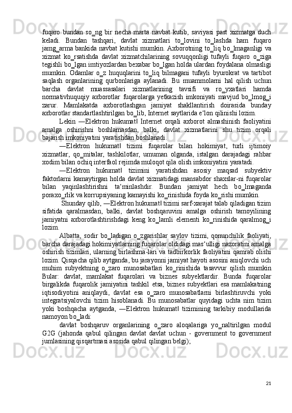 fuqaro   bundan   s о ‗ng   bir   necha   marta   navbat   kutib,   saviyasi   past   xizmatga   duch
keladi.   Bundan   tashqari,   davlat   xizmatlari   t о ‗lovini   t о ‗lashda   ham   fuqaro
jamg‗arma bankida navbat kutishi mumkin. Axborotning t о ‗liq b о ‗lmaganligi va
xizmat   k о ‗rsatishda   davlat   xizmatchilarining   sovuqqonligi   tufayli   fuqaro   о ‗ziga
tegishli b о ‗lgan imtiyozlardan bexabar b о ‗lgan holda ulardan foydalana olmasligi
mumkin.   Odamlar   о ‗z   huquqlarini   t о ‗liq   bilmagani   tufayli   byurokrat   va   tartibot
saqlash   organlarining   qurbonlariga   aylanadi.   Bu   muammolarni   hal   qilish   uchun
barcha   davlat   muassasalari   xizmatlarining   tavsifi   va   r о ‗yxatlari   hamda
normativhuquqiy   axborotlar   fuqarolarga   yetkazish   imkoniyati   mavjud   b о ‗lmog‗i
zarur.   Mamlakatda   axborotlashgan   jamiyat   shakllantirish   doirasida   bunday
axborotlar standartlashtirilgan b о ‗lib, Internet saytlarida e‘lon qilinishi lozim.  
Lekin   ―Elektron   hukumat   Internet   orqali   axborot   almashinish   faoliyatini‖
amalga   oshirishni   boshlamasdan,   balki,   davlat   xizmatlarini   shu   tizim   orqali
bajarish imkoniyatini yaratishdan boshlanadi.  
―Elektron   hukumat   tizimi   fuqarolar   bilan   hokimiyat,   turli   ijtimoiy	
‖
xizmatlar,   q о ‗mitalar,   tashkilotlar,   umuman   olganda,   istalgan   darajadagi   rahbar
xodim bilan ochiq interfaol rejimda muloqot qila olish imkoniyatini yaratadi. 
―Elektron   hukumat   tizimini   yaratishdan   asosiy   maqsad   subyektiv
‖
faktorlarni kamaytirgan holda davlat xizmatidagi mansabdor shaxslar-ni fuqarolar
bilan   yaqinlashtirishni   ta‘minlashdir.   Bundan   jamiyat   hech   b о ‗lmaganda
porax о ‗rlik va korrupsiyaning kamayishi k о ‗rinishida foyda k о ‗rishi mumkin.  
 Shunday qilib, ―Elektron hukumat  tizimi sarf-xarajat talab qiladigan tizim	
‖
sifatida   qaralmasdan,   balki,   davlat   boshqaruvini   amalga   oshirish   tamoyilining
jamiyatni   axborotlashtirishdagi   keng   k о ‗lamli   elementi   k о ‗rinishida   qaralmog‗i
lozim.  
Albatta,   sodir   b о ‗ladigan   о ‗zgarishlar   saylov   tizimi,   qonunchilik   faoliyati,
barcha darajadagi hokimiyatlarning fuqarolar oldidagi mas‘ulligi nazoratini amalga
oshirish tizimlari, ularning birlashma-lari va tadbirkorlik faoliyatini qamrab olishi
lozim. Qisqacha qilib aytganda, bu jarayonni jamiyat hayoti asosini aniqlovchi uch
muhim   subyektning   о ‗zaro   munosabatlari   k о ‗rinishida   tasavvur   qilish   mumkin
Bular:   davlat,   mamlakat   fuqarolari   va   biznes   subyektlardir.   Bunda   fuqarolar
birgalikda   fuqarolik   jamiyatini   tashkil   etsa,   biznes   subyektlari   esa   mamlakatning
iqtisodiyotini   aniqlaydi,   davlat   esa   о ‗zaro   munosabatlarni   birlashtiruvchi   yoki
integratsiyalovchi   tizim   hisoblanadi.   Bu   munosabatlar   quyidagi   uchta   nim   tizim
yoki   boshqacha   aytganda,   ―Elektron   hukumat   tizimining   tarkibiy   modullarida	
‖
namoyon b о ‗ladi: 
davlat   boshqaruv   organlarining   о ‗zaro   aloqalariga   y о ‗naltirilgan   modul
G2G   (jahonda   qabul   qilingan   davlat   davlat   uchun   -   government   to   government
jumlasining qisqartmasi asosida qabul qilingan belgi); 
 
21
  