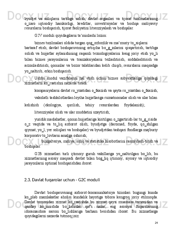 byudjet   va   soliqlarni   tartibga   solish,   davlat   organlari   va   tijorat   tuzilmalarining
о ‗zaro   iqtisodiy   hamkorligi,   kreditlar,   investitsiyalar   va   boshqa   moliyaviy
resurslarni boshqarish, tijorat faoliyatini litsenziyalash va boshqalar.  
G2V moduli quyidagilarni ta‘minlashi lozim: 
biznes tuzilmalari oldida turgan qog‗ozbozlik va ma‘muriy t о ‗siqlarni 
bartaraf   etish;   davlat   boshqaruvining   ortiqcha   b о ‗g‗inlarini   qisqartirish,   tartibga
solish   va   hujjatlar   aylanishining   raqamli   texnologiyalarini   keng   joriy   etish   y о ‗li
bilan   biznes   jarayonlarini   va   tranzaksiyalarni   tezlashtirish,   soddalashtirish   va
arzonlashtirish; qonunlar va bozor talablaridan kelib chiqib, resurslarni maqsadga
y о ‗naltirib, erkin boshqarish. 
Ushbu   modul   vazifalarini   hal   etish   uchun   biznes   subyektlariga   quyidagi
xizmatlarni k о ‗rsatishni nazarda tutadi: 
kompaniyalarni davlat r о ‗yxatidan  о ‗tkazish va qayta r о ‗yxatdan  о ‗tkazish;
vakolatli tashkilotlardan loyiha hujjatlariga ruxsatnomalar olish va ular bilan
kelishish   (ekologiya,   qurilish,   tabiiy   resurslardan   foydalanish);
litsenziyalar olish va ular muddatini uzaytirish; 
yuridik maslahatlar, qonun hujjatlariga kiritilgan  о ‗zgartirish-lar t о ‗g‗risida 
о ‗z   vaqtida   va   t о ‗liq   axborot   olish;   byudjetga   (daromad,   foyda,   q о ‗shilgan
qiymat, y о ‗l, yer soliqlari va boshqalar) va byudjetdan tashqari fondlarga majburiy
korporativ t о ‗lovlarni amalga oshirish; 
buxgalteriya, moliya, soliq va statistika hisobotlarini rasmiylash-tirish va
boshqalar. 
G2B   xizmatlari   turli   ijtimoiy   guruh   vakillariga   y о ‗naltirilgan   b о ‗lib,   bu
xizmatlarning   asosiy   maqsadi   davlat   bilan   bog‗liq   ijtimoiy,   siyosiy   va   iqtisodiy
jarayonlarni optimal boshqarishdan iborat. 
 
2.3. Davlat fuqarolar uchun - G2C moduli  
 
Davlat   boshqaruvining   axborot-kommunikatsiya   tizimlari   bugungi   kunda
k о ‗plab   mamlakatlar   aholisi   kundalik   hayotiga   tobora   kengroq   joriy   etilmoqda.
Davlat   tomonidan   xizmat   k о ‗rsatishda   bu   xizmat   qaysi   muassasa   tomonidan   va
qanday   k о ‗rinishda   b о ‗lishidan   qat‘i   nazar,   eng   asosiysi   fuqarolarning
idoramaidora   sarson   b о ‗lishlariga   barham   berishdan   iborat.   Bu   xizmatlarga
quyidagilarni nazarda tutmoq joiz:  
24
  