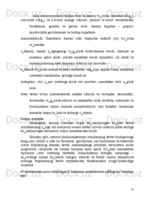 soliq deklaratsiyalarini taqdim etish va shaxsiy t о ‗lovlar: daromad solig‗i, 
mol-mulk   solig‗i   va   h.k.larni   amalga   oshirish;   ijtimoiy   ta‘minot   xizmatlaridan
foydalanish,   grantlar   va   qarzlar   olish;   shaxsiy   hujjatlar   –   pasport,
haydovchilik guvohnomasi va boshqa hujjatlarni 
rasmiylashtirish;   fuqarolarni   doimiy   yoki   vaqtincha   yashash   joyi   b о ‗yicha
r о ‗yxatdan 
о ‗tkazish,   manzil   о ‗zgarganligi   t о ‗g‗risida   bildirishnoma   berish;   shikoyat   va
arizalarni   qabul   qilish,   yuridik   masalahat   berish   xizmatlari;   ish   izlash   va
mutaxassislarning kasb darajasini elektron test sinovidan 
о ‗tkazish b о ‗yicha mehnat birjalari xizmatlari; sog‗liqni saqlash tizimi xizmatlari
(interaktiv maslahatlar, qabulga yozish va 
boshqalar);   oliy   о ‗quv   yurtlariga   kirish   test   sinovlari,   masofadan   turib   о ‗qitish
usuli 
bilan   davlat   ta‘lim   muassasalarida   malaka   oshirish   va   boshqalar;   daromadlar,
dividendlar t о ‗g‗risida axborot va maslahatlar olish; kreditlar, imtiyozlar va
litsenziyalarni   online   tizimida   rasmiylashtirish;   turli   badallar,   kommunal
xizmatlar haqini t о ‗lash va shularga  о ‗xshash 
boshqa xizmatlar.  
Shuningdek,   tarmoq   resurslari   orqali   k о ‗rsatilayotgan   k о ‗plab   davlat
xizmatlarining  о ‗ziga xos moliyaviy asosini tashkil etuvchi elektron pullar aholiga
k о ‗rsatilayotgan zamonaviy online xizmatlaridan biridir. 
Shunday qilib, axborot kommunikatsiyasi tizimlarining davlat boshqaruviga
keng joriy etilishi u yoki bu formulyar, guvohnoma, ma‘lumotnoma va hokazolar
uchun   kishilarning   shaxsan   davlat   muassasalariga   kelishlari   zaruriyatini   ancha
qisqartiradi,   istiqbolda   esa   bundan   butunlay   xalos   qiladi.   K о ‗plab   mamlakatlar
tajribasini   joriy   etishning   dastlabki   bosqichidayoq   kutilgan   maqsadga   –
s о ‗rovlarga   xizmat   k о ‗rsatish   tezligini   oshirish   va   kutish   vaqtini   kamaytirish
hisobiga   fuqarolarning   davlat   xizmatlaridan   foydalanishini   yengil-lashtirishga
erishiladi. 
O zbekistonda joriy etilayotgan E-hukumat arxitekturasi quidagi ko rinishga ‟ ‟
ega: 
 
25
  