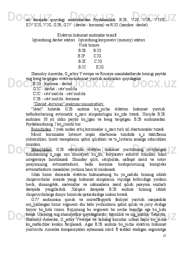 xil   darajada   quyidagi   andozalardan   foydalaniladi:   B2B,   V2S,   V2R,   V2YE,
S2V.S2S, V2G, G2R, G2V: (davlat - korxona) va R2G (hamkor -davlat). 
 
Elektron hukumat andozalar tasnifi 
 Iqtisodning davlat sektori   Iqtisodning korporativ (xususiy) sektori  
          Yirik biznes 
          B2В       В2G 
          В2Р        С2G  
          В2Е        C2G 
          В2С  E2G 
Shimoliy Amerika, G‗arbiy Yevropa va Rossiya mamlakatlarida hozirgi paytda
eng keng tarqalgan elektron hukumat yuritish andozalari quyidagilar: 
B2G - korxona - davlat 
G2C - davlat - iste‘molchi 
C2C - iste‘molchi - iste‘molchi 
C2B - iste‘molchi -korxona 
"Davlat -korxona" andozasi xususiyatlari.  
"Ideal"   holatda   G2B   andoza   b о ‗yicha   elektron   hukumat   yuritish
tadbirkorlarning   avtomatik   о ‗zaro   aloqadorligini   k о ‗zda   tutadi.   Xorijda   B2B
andozasi   30   yil   oldin   paydo   b о ‗lgan   va   keng   tarqalgan.   B2B   andozasidan
foydalanishning 2 k о ‗rinishi bor: 
Birinchidan : 2 yoki undan ortiq korxonalar  о ‗zaro turli xil shartnomalar tuzadi. 
Misol:   korxonalar   Internet   orqali   shartnoma   tuzishda   о ‗z   takliflarini
yuborishlari,  hisob  varaqalarini   qabul  qilishlari   va t о ‗lovlarni   amalga  oshirishlari
mumkin. 
Ikkinchidan:   G2B   sektorida   elektron   hukumat   yuritishning   rivojlangan
tizimlarining   о ‗ziga   xos   xususiyati   b о ‗lib,   korporativ   axborot   tizimlari   bilan
integratsiya   hisoblanadi.   Shunday   qilib,   istiqbolda,   nafaqat   xarid   va   sotuv
jarayonining   avtomatlashuvi,   balki   korxona   boshqaruvining   kompleks
avtomatlashuvi masalalari yechimi ham ta‘minlanadi. 
Ichki   bozor   doirasida   elektron   hukumatning   bu   y о ‗nalishi   bizning   ishlab
chiqaruvchilar   orasida   yangi   hukumat   aloqalarini   vujudga   keltirishga   yordam
berdi,   shuningdek,   materiallar   va   uskunalarni   xarid   qilish   jarayoni   sezilarli
darajada   yengillashdi.   Xalqaro   darajada   B2B   andoza   bizning   ishlab
chiqaruvchilarga dunyo bozorida qatnashishga imkon beradi. 
G2V   andozasini   qurish   va   muvaffaqiyatli   faoliyat   yuritish   maqsadida
m о ‗ljallangan   bozor   segmenti   shu   kabi   yechimlarni   qabul   qilish   va   joriy   etishga
tayyor   b о ‗lishi   lozim.   Bozorning   bu   segmenti   bir   necha   tasnifga   ega   b о ‗lishi
kerak. Ularning eng ahamiyatlisi quyidagilardir: hajmlilik va sig‗imlilik. Tabiiyki,
Shimoliy   Amerika,   G‗arbiy   Yevropa   va   bizning   bozorlar   uchun   hajm   b о ‗yicha
k о ‗rsatkichlar   keskin   farqlanadi.   Agar   B2B   andoza   b о ‗yicha   elektron   hukumat
yurituvchi   Amerika   kompaniyalari   aylanmasi   mlrd.   $   tashkil   etadigan   segmentga
27
  