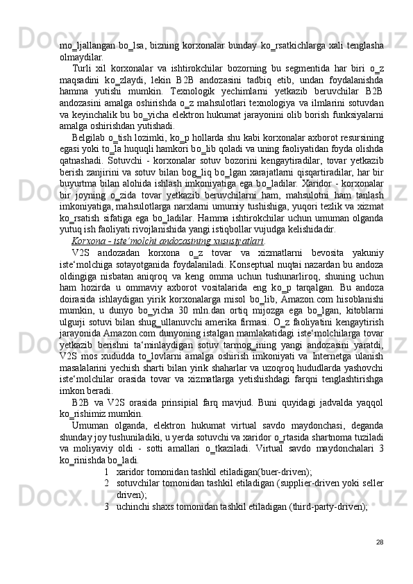 m о ‗ljallangan   b о ‗lsa,   bizning   korxonalar   bunday   k о ‗rsatkichlarga   xali   tenglasha
olmaydilar. 
Turli   xil   korxonalar   va   ishtirokchilar   bozorning   bu   segmentida   har   biri   о ‗z
maqsadini   k о ‗zlaydi,   lekin   B2B   andozasini   tadbiq   etib,   undan   foydalanishda
hamma   yutishi   mumkin.   Texnologik   yechimlarni   yetkazib   beruvchilar   B2B
andozasini   amalga   oshirishda   о ‗z   mahsulotlari   texnologiya   va   ilmlarini   sotuvdan
va keyinchalik bu b о ‗yicha elektron hukumat jarayonini olib borish funksiyalarni
amalga oshirishdan yutishadi. 
Belgilab   о ‗tish lozimki, k о ‗p hollarda shu kabi korxonalar axborot resursining
egasi yoki t о ‗la huquqli hamkori b о ‗lib qoladi va uning faoliyatidan foyda olishda
qatnashadi.   Sotuvchi   -   korxonalar   sotuv   bozorini   kengaytiradilar,   tovar   yetkazib
berish zanjirini va sotuv bilan bog‗liq b о ‗lgan xarajatlarni qisqartiradilar, har bir
buyurtma bilan alohida ishlash imkoniyatiga ega b о ‗ladilar. Xaridor - korxonalar
bir   joyning   о ‗zida   tovar   yetkazib   beruvchilarni   ham,   mahsulotni   ham   tanlash
imkoniyatiga, mahsulotlarga narxlarni umumiy tushishiga, yuqori tezlik va xizmat
k о ‗rsatish   sifatiga   ega   b о ‗ladilar.   Hamma   ishtirokchilar   uchun   umuman   olganda
yutuq ish faoliyati rivojlanishida yangi istiqbollar vujudga kelishidadir. 
Korxona - iste’molchi andozasining xususiyatlari .  
V2S   andozadan   korxona   о ‗z   tovar   va   xizmatlarni   bevosita   yakuniy
iste‘molchiga sotayotganida foydalaniladi. Konseptual  nuqtai nazardan bu andoza
oldingiga   nisbatan   aniqroq   va   keng   omma   uchun   tushunarliroq,   shuning   uchun
ham   hozirda   u   ommaviy   axborot   vositalarida   eng   k о ‗p   tarqalgan.   Bu   andoza
doirasida   ishlaydigan   yirik   korxonalarga   misol   b о ‗lib,   Amazon.com   hisoblanishi
mumkin,   u   dunyo   b о ‗yicha   30   mln.dan   ortiq   mijozga   ega   b о ‗lgan,   kitoblarni
ulgurji sotuvi bilan shug‗ullanuvchi amerika firmasi.   О ‗z faoliyatini kengaytirish
jarayonida Amazon.com dunyoning istalgan mamlakatidagi iste‘molchilarga tovar
yetkazib   berishni   ta‘minlaydigan   sotuv   tarmog‗ining   yangi   andozasini   yaratdi,
V2S   mos   xududda   t о ‗lovlarni   amalga   oshirish   imkoniyati   va   Internetga   ulanish
masalalarini yechish sharti bilan yirik shaharlar va uzoqroq hududlarda yashovchi
iste‘molchilar   orasida   tovar   va   xizmatlarga   yetishishdagi   farqni   tenglashtirishga
imkon beradi. 
B2B   va   V2S   orasida   prinsipial   farq   mavjud.   Buni   quyidagi   jadvalda   yaqqol
k о ‗rishimiz mumkin. 
Umuman   olganda,   elektron   hukumat   virtual   savdo   maydonchasi,   deganda
shunday joy tushuniladiki, u yerda sotuvchi va xaridor  о ‗rtasida shartnoma tuziladi
va   moliyaviy   oldi   -   sotti   amallari   о ‗tkaziladi.   Virtual   savdo   maydonchalari   3
kо‗rinishda bо‗ladi. 
1 xaridor tomonidan tashkil etiladigan(buer-driven); 
2 sotuvchilar tomonidan tashkil etiladigan (supplier-driven yoki seller
driven); 
3 uchinchi shaxs tomonidan tashkil etiladigan (third-party-driven); 
28
  