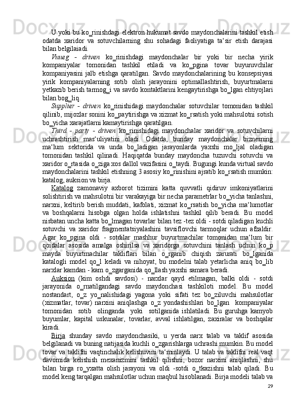 U yoki bu k о ‗rinishdagi elektron hukumat savdo maydonchalarini tashkil etish
odatda   xaridor   va   sotuvchilarning   shu   sohadagi   faoliyatiga   ta‘sir   etish   darajasi
bilan belgilaiadi. 
Vuueg   -   driven   k о ‗rinishdagi   maydonchalar   bir   yoki   bir   necha   yirik
kompaniyalar   tomonidan   tashkil   etiladi   va   k о ‗pgina   tovar   buyuruvchilar
kompaniyasini   jalb   etishga   qaratilgan.   Savdo   maydonchalarining   bu   konsepsiyasi
yirik   kompaniyalarning   sotib   olish   jarayonini   optimallashtirish,   buyurtmalarni
yetkazib berish tarmog‗i va savdo kontaktlarini kengaytirishga b о ‗lgan ehtiyojlari
bilan bog‗liq. 
Supplier   -   driven   k о ‗rinishidagi   maydonchalar   sotuvchilar   tomonidan   tashkil
qilinib, mijozlar sonini k о ‗paytirishga va xizmat k о ‗rsatish yoki mahsulotni sotish
b о ‗yicha xarajatlarni kamaytirishga qaratilgan. 
Third   -   party   -   driven   k о ‗rinishidagi   maydonchalar   xaridor   va   sotuvchilarni
uchrashtirish   mas‘uliyatini   oladi.   Odatda,   bunday   maydonchalar   biznesning
ma‘lum   sektorida   va   unda   b о ‗ladigan   jarayonlarda   yaxshi   m о ‗ljal   oladigan
tomonidan   tashkil   qilinadi.   Haqiqatda   bunday   maydoncha   tuzuvchi   sotuvchi   va
xaridor  о ‗rtasida  о ‗ziga xos dallol vazifasini  о ‗taydi. Bugungi kunda virtual savdo
maydonchalarini tashkil etishning 3 asosiy k о ‗rinishini ajratib k о ‗rsatish mumkin:
katalog, auksion va birja. 
Katalog   zamonaviy   axborot   tizimini   katta   quvvatli   qidiruv   imkoniyatlarini
solishtirish va mahsulotni bir varakayiga bir necha parametrlar b о ‗yicha tanlashni,
narxni,   keltirib   berish   muddati,   kafolati,   xizmat   k о ‗rsatish   b о ‗yicha   ma‘lumotlar
va   boshqalarni   hisobga   olgan   holda   ishlatishni   tashkil   qilib   beradi.   Bu   model
nisbatan uncha katta b о ‗lmagan tovarlar bilan tez -tez oldi - sotdi qiladigan kuchli
sotuvchi   va   xaridor   fragmentatsiyalashini   tavsiflovchi   tarmoqlar   uchun   afzaldir.
Agar   k о ‗pgina   oldi   -   sotdilar   mashhur   buyurtmachilar   tomonidan   ma‘lum   bir
qoidalar   asosida   amalga   oshirilsa   va   xaridorga   sotuvchini   tanlash   uchun   k о ‗p
mayda   buyurtmachilar   takliflari   bilan   о ‗rganib   chiqish   zarurati   b о ‗lganida
katalogli   model   q о ‗l   keladi   va   nihoyat,   bu   modelni   talab   yetarlicha   aniq   b о ‗lib
narxlar kamdan - kam  о ‗zgarganida q о ‗llash yaxshi samara beradi. 
Auksion   (kim   oshdi   savdosi)   -   narxlar   qayd   etilmagan,   balki   oldi   -   sotdi
jarayonida   о ‗rnatilgandagi   savdo   maydonchasi   tashkiloti   model.   Bu   model
nostandart,   о ‗z   y о ‗nalishidagi   yagona   yoki   sifati   tez   b о ‗ziluvchi   mahsulotlar
(xizmatlar,   tovar)   narxini   aniqlashga   о ‗z   yondashishlari   b о ‗lgan     kompaniyalar
tomonidan     sotib     olinganda     yoki     sotilganida   ishlatiladi.   Bu   guruhga   kamyob
buyumlar,   kapital   uskunalar,   tovarlar,   avval   ishlatilgan,   zaxiralar   va   boshqalar
kiradi. 
Birja   shunday   savdo   maydonchasiki,   u   yerda   narx   talab   va   taklif   asosida
belgilanadi va buning natijasida kuchli  о ‗zgarishlarga uchrashi mumkin. Bu model
tovar va taklifni vaqtinchalik kelishuvini ta‘minlaydi. U talab va taklifni real vaqt
davomida   kelishish   mexanizmini   tashkil   qilishni,   bozor   narxini   aniqlashni,   shu
bilan   birga   r о ‗yxatta   olish   jarayoni   va   oldi   -sotdi   о ‗tkazishni   talab   qiladi.   Bu
model keng tarqalgan mahsulotlar uchun maqbul hisoblanadi. Birja modeli talab va
29
  