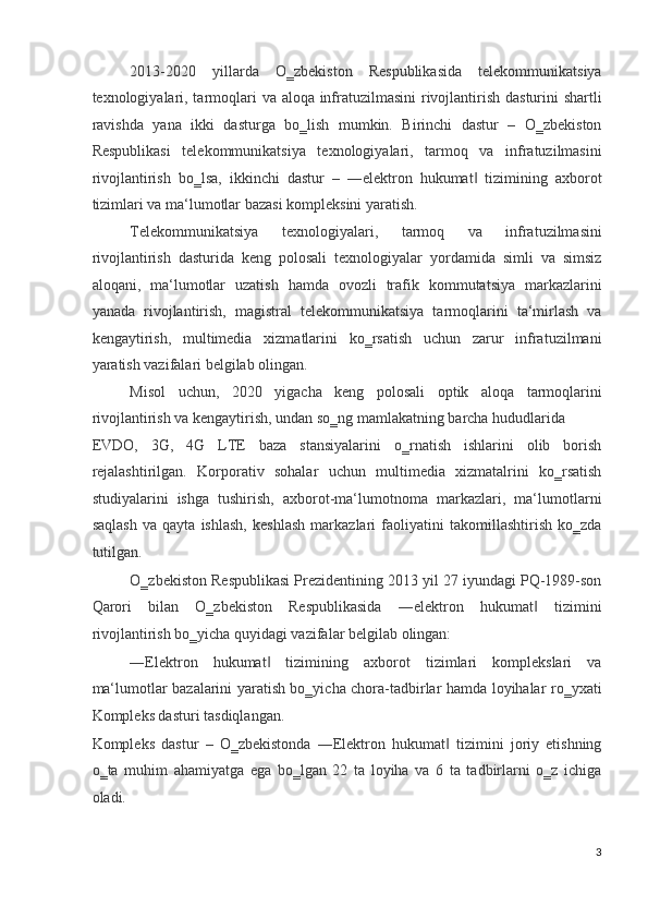 2013-2020   yillarda   O‗zbekiston   Respublikasida   telekommunikatsiya
texnologiyalari, tarmoqlari va aloqa infratuzilmasini  rivojlantirish dasturini shartli
ravishda   yana   ikki   dasturga   bo‗lish   mumkin.   Birinchi   dastur   –   O‗zbekiston
Respublikasi   telekommunikatsiya   texnologiyalari,   tarmoq   va   infratuzilmasini
rivojlantirish   bo‗lsa,   ikkinchi   dastur   –   ―elektron   hukumat   tizimining   axborot‖
tizimlari va ma‘lumotlar bazasi kompleksini yaratish. 
Telekommunikatsiya   texnologiyalari,   tarmoq   va   infratuzilmasini
rivojlantirish   dasturida   keng   polosali   texnologiyalar   yordamida   simli   va   simsiz
aloqani,   ma‘lumotlar   uzatish   hamda   ovozli   trafik   kommutatsiya   markazlarini
yanada   rivojlantirish,   magistral   telekommunikatsiya   tarmoqlarini   ta‘mirlash   va
kengaytirish,   multimedia   xizmatlarini   ko‗rsatish   uchun   zarur   infratuzilmani
yaratish vazifalari belgilab olingan.  
Misol   uchun,   2020   yigacha   keng   polosali   optik   aloqa   tarmoqlarini
rivojlantirish va kengaytirish, undan so‗ng mamlakatning barcha hududlarida 
EVDO,   3G,   4G   LTE   baza   stansiyalarini   o‗rnatish   ishlarini   olib   borish
rejalashtirilgan.   Korporativ   sohalar   uchun   multimedia   xizmatalrini   ko‗rsatish
studiyalarini   ishga   tushirish,   axborot-ma‘lumotnoma   markazlari,   ma‘lumotlarni
saqlash   va   qayta   ishlash,   keshlash   markazlari   faoliyatini   takomillashtirish   ko‗zda
tutilgan.  
O‗zbekiston Respublikasi Prezidentining 2013 yil 27 iyundagi PQ-1989-son
Qarori   bilan   O‗zbekiston   Respublikasida   ―elektron   hukumat   tizimini	
‖
rivojlantirish bo‗yicha quyidagi vazifalar belgilab olingan:  
―Elektron   hukumat   tizimining   axborot   tizimlari   komplekslari   va	
‖
ma‘lumotlar bazalarini yaratish bo‗yicha chora-tadbirlar hamda loyihalar ro‗yxati
Kompleks dasturi tasdiqlangan. 
Kompleks   dastur   –   O‗zbekistonda   ―Elektron   hukumat   tizimini   joriy   etishning	
‖
o‗ta   muhim   ahamiyatga   ega   bo‗lgan   22   ta   loyiha   va   6   ta   tadbirlarni   o‗z   ichiga
oladi. 
3
  