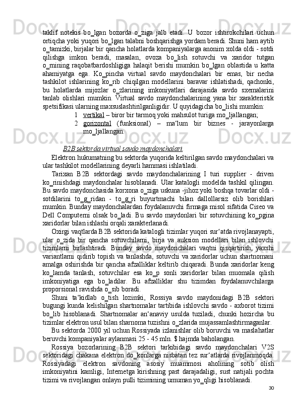 taklif   notekis   b о ‗lgan   bozorda   о ‗ziga   jalb   etadi.   U   bozor   ishtirokchilari   uchun
ortiqcha yoki yuqori b о ‗lgan talabni boshqarishga yordam beradi. Shuni ham aytib
о ‗tamizki, birjalar bir qancha holatlarda kompaniyalarga anonim xolda oldi - sotdi
qilishga   imkon   beradi,   masalan,   ovoza   b о ‗lish   sotuvchi   va   xaridor   tutgan
о ‗rnining   raqobatbardoshligiga   halaqit   berishi   mumkin   b о ‗lgan   oblastida   u   katta
ahamiyatga   ega.   K о ‗pincha   virtual   savdo   maydonchalari   bir   emas,   bir   necha
tashkilot   ishlarining   k о ‗rib   chiqilgan   modellarini   baravar   ishlatishadi,   qachonki,
bu   holatlarda   mijozlar   о ‗zlarining   imkoniyatlari   darajasida   savdo   sxemalarini
tanlab   olishlari   mumkin.   Virtual   savdo   maydonchalarining   yana   bir   xarakteristik
spetsifikasi ularning maxsuslashtirilganligidir. U quyidagicha b о ‗lishi mumkin: 
1 vertikal     – biror bir tarmoq yoki mahsulot turiga m о ‗ljallangan; 
2 gorizontal      (funksional)   –   ma‘lum   bir   biznes   -   jarayonlarga
m о ‗ljallangan. 
 
B2B sektorda virtual savdo maydonchalari . 
Elektron hukumatning bu sektorda yuqorida keltirilgan savdo maydonchalari va
ular tashkilot modellarining deyarli hammasi ishlatiladi. 
Tarixan   B2B   sektordagi   savdo   maydonchalarining   I   turi   supplier   -   driven
k о ‗rinishdagi  maydonchalar  hisoblanadi. Ular katalogli  modelda tashkil  qilingan.
Bu savdo maydonchasida korxona  о ‗ziga uskuna -jihoz yoki boshqa tovarlar oldi -
sotdilarini   t о ‗g‗ridan   -   t о ‗g‗ri   buyurtmachi   bilan   dallollarsiz   olib   borishlari
mumkin. Bunday maydonchalardan foydalanuvchi firmaga misol sifatida Ciseo va
Dell   Computerni   olsak   b о ‗ladi.   Bu   savdo   maydonlari   bir   sotuvchining   k о ‗pgina
xaridorlar bilan ishlashi orqali xarakterlanadi. 
Oxirgi vaqtlarda B2B sektorida katalogli tizimlar yuqori sur‘atda rivojlanayapti,
ular   о ‗zida   bir   qancha   sotuvchilarni,   birja   va   auksion   modellari   bilan   ishlovchi
tizimlarni   birlashtiradi.   Bunday   savdo   maydonchalari   vaqtni   qisqartirish,   yaxshi
variantlarni qidirib topish va tanlashda, sotuvchi va xaridorlar uchun shartnomani
amalga oshirishda bir qancha afzalliklar keltirib chiqaradi. Bunda xaridorlar keng
k о ‗lamda   tanlash,   sotuvchilar   esa   k о ‗p   sonli   xaridorlar   bilan   muomala   qilish
imkoniyatiga   ega   b о ‗ladilar.   Bu   afzalliklar   shu   tizimdan   foydalanuvchilarga
proporsional ravishda  о ‗sib boradi. 
Shuni   ta‘kidlab   о ‗tish   lozimki,   Rossiya   savdo   maydonidagi   B2B   sektori
bugungi kunda kelishilgan shartnomalar tartibida ishlovchi savdo - axborot tizimi
b о ‗lib   hisoblanadi.   Shartnomalar   an‘anaviy   usulda   tuziladi,   chunki   hozircha   bu
tizimlar elektron usul bilan sharnoma tuzishni  о ‗zlarida mujassamlashtirmaganlar. 
Bu sektorda 2000 yil uchun Rossiyada izlanishlar olib boruvchi va maslahatlar
beruvchi kompaniyalar aylanmasi 25 - 45 mln. $ hajmda baholangan. 
Rossiya   bozorlarining   B2B   sektori   tarkibidagi   savdo   maydonchalari   V2S
sektoridagi   chakana   elektron  d о ‗konlarga   nisbatan  tez   sur‘atlarda  rivojlanmoqda.
Rossiyadagi   elektron   savdoning   asosiy   muammosi   aholining   sotib   olish
imkoniyatini   kamligi,   Internetga   kirishning   past   darajadaligi,   sust   natijali   pochta
tizimi va rivojlangan onlayn pulli tizimining umuman y о ‗qligi hisoblanadi. 
30
  