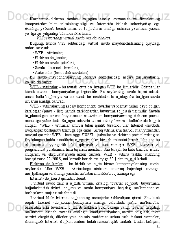 Korporativ   elektron   savdosi   k о ‗pgina   asosiy   korxonalar   va   firmalarning
kompyuterlar   bilan   ta‘minlanganligi   va   Internetda   ishlash   imkoniyatiga   ega
ekanligi,   yetkazib   berish   tizimi   va   t о ‗lovlarni   amalga   oshirish   yetarlicha   yaxshi
y о ‗lga q о ‗yilganligi bilan xarakterlanadi. 
V2S sektoridagi virtual savdo maydonchalari.  
Bugungi   kunda   V2S   sektoridagi   virtual   savdo   maydonchalarining   quyidagi
turlari mavjud: 
• WEB - vitrinalar; 
• Elektron dо‗konlar; 
• Elektron savdo qatorlari; 
• Savdo - Internet - tizimlari; 
• Auksionlar (kim oshdi savdolari). 
Bu   savdo   maydonchalarining   Rossiya   bozorlaridagi   asosiy   xususiyatlarini
kо‗rib chiqamiz: 
WEB - vitrinalar  – bu aytarli katta b о ‗lmagan WEB b о ‗limlaridir. Odatda ular
kichik   biznes   -   kompaniyalariga   tegishlidir.   Bu   saytlardagi   savdo   hajmi   odatda
uncha   katta   b о ‗lmaydi   va   bir   kunda   bir   nechtadan   to   о ‗ntagacha   b о ‗lgan   savdo
ishlarini amalga oshiradi. 
WEB - vitrinalarning asosiy komponenti tovarlar va xizmat turlari qayd etilgan
kataloglar   (prays   -   list)   hamda   xaridorlardan   buyurtma   t о ‗plash   tizimidir.   Saytda
t о ‗planadigan   barcha   buyurtmalar   sotuvchilar   kompaniyasining   elektron   pochta
manziliga   yuboriladi.   S о ‗ngra   sotuvchi   ularni   odatiy   biznes   -   tadbirlarida   k о ‗rib
chiqadi.   "WEB   -   vitrinalar   shunisi   bilan   ajralib   turadiki,   ular   Internet   -savdoda
rivojlangan boshqaruv tizimiga ega emas. Biroq vitrinalarni tashkil etish yuzasidan
mavjud qarorlar WEB - katalogga EXSEL -jadvallar va elektron pochtalardangina
foydalangan holda osonlikcha   о ‗zgartirishlar kiritish imkonini beradi. Natijada bu
ish   maxsus   tayyorgarlik   talab   qilmaydi   va   buni   menejer   WEB   -dizayner   va
programmist yordamisiz ham bajarish mumkin, Shu tufayli bu kabi tizimlar ishlab
chiqarish   va   ekspluatatsiyada   arzon   tushadi.   WEB   -   vitrina   tashkil   etishning
hozirgi narxi 99-200 $, uni kuzatib borish esa oyiga 50 $ dan t о ‗g‗ri keladi. 
Elektron   d    о   ‗konlar      –   bu   kichik   va   о ‗rta   biznes   kompaniyalarining   savdo
saytlaridir.   Ular   WEB   -   vitrinalarga   nisbatan   kattaroq   hajmdagi   savdoga
m о ‗ljallangan va shunga yarasha nisbatan murakkabroq tizimga ega. 
Internet- d о ‗kon 3 qismdan iborat: 
1 virtual   savdo   zali:   u   о ‗zida   vitrina,   katalog,   tovarlar   r о ‗yxati,   buyurtmani
hujjatlashtirish   tizimi,   d о ‗kon   va   savdo   kompaniyasi   haqidagi   ma‘lumotlar   va
boshqalarni mujassamlashtiradi. 
2 virtual   bloki-Internet   d о ‗konning   menejerlar   ishlaydigan   qismi.   Shu   blok
orqali   Internet   -d о ‗konni   boshqarish   amalga   oshiriladi,   ya‘ni   ma‘lumotlar
bazasidan   eski   tovarlarni   о ‗chirib   tashlash   yoki   bazaga   yangi   tovarlar   haqidagi
ma‘lumotni kiritish, tovarlar katalogini konfiguratsiyalash, narxini belgilash, tovar
narxini   chegirish,   dilerlar   yoki   doimiy   xaridorlar   uchun   turli   diskant   sxemalar,
shuningdek Internet  -d о ‗kon ombori  holati  nazorat  qilib turiladi. Undan  tashqari,
31
  