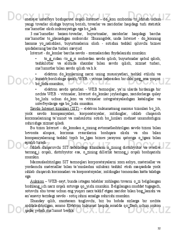 menejer   interfeys   boshqaruvi   orqali   Internet   -   d о ‗kon   omborini   t о ‗ldirish   uchun
yangi tovarlar olishga buyruq berish, tovarlar va xaridorlar haqidagi turli statistik
ma‘lumotlar olish imkoniyatiga ega b о ‗ladi. 
3 ma‘lumotlar   bazasi-tovarlar,   buyurtmalar,   xaridorlar   haqidagi   barcha
ma‘lumotlar   t о ‗planadigan   omboridir.   Shuningdek,   unda   Internet   -   d о ‗konning
hamma   y о ‗nalishlari,   buyurtmalarini   olish   -   sotishni   tashkil   qiluvchi   biznes
qoidalarning barcha turlari mavjud. 
Internet - d о ‗konlar barcha savdo - sxemalaridan foydalanishi mumkin: 
• t о ‗g‗ridan   -t о ‗g‗ri   ombordan   savdo   qilish;   buyurtmalar   qabul   qilish;
tashkilotlar   va   alohida   shaxslar   bilan   savdo   qilish;   xizmat   turlari,
ma‘lumotlar bilan savdo qilish va h.k. 
• elektron   d о ‗konlarning   narxi   uning   xususiyatlari,   tashkil   etilishi   va
kuzatib borilishiga qarab, WEB - vitrina bahosidan bir-ikki pog‗ona yuqori
b о ‗lishi mumkin; 
• elektron   savdo   qatorlari   -   WEB   tarmoqlar,   ya‘ni   ularda   birdaniga   bir
nechta  WEB  -   vitrinalar,  Internet  d о ‗konlar  joylashgan,  xaridorlarga  qulay
b о ‗lishi   uchun   d о ‗kon   va   vitrinalar   integratsiyalashgan   kataloglar   va
interfeyslarga ega b о ‗lishi mumkin. 
Savdo Internet tizimlari (SIT)  – elektron hukumatning maxsus tizimlari b о ‗lib,
yirik   savdo   kompaniyalari,   korporatsiyalar,   xoldinglar,   ishlab   chiqarish
korxonalarining   ta‘minot   va   mahsulotni   sotish   b о ‗limlari   mehnat   unumdorligini
oshirishga xizmat qiladi. 
Bu tizim  Internet  - d о ‗kondan   о ‗zining avtomatlashtirilgan savdo tizimi  bilan
bevosita   aloqasi,   korxona   resurslarini   boshqara   olishi   va   shu   bilan
kompaniyalarning   tashkil   topib   b о ‗lgan   biznes   jarayoni   qatoriga   о ‗tgani   bilan
ajralib turadi. 
Ishlab   chiqaruvchi   SIT   tarkibidagi   tizimlarni   о ‗zining   distribyutor   va   reseller
tarmog‗i   orqali,   distribyutor   esa,   о ‗zining   dillerlik   tarmog‗i   orqali   boshqarishi
mumkin. 
Maxsuslashtirilgan SIT tarmoqlari korporatsiyalarni xom ashyo, materiallar va
yordamchi   materiallar   bilan   ta‘minlashni   uzluksiz   tashkil   etish   maqsadida   yirik
ishlab chiqarish korxonalari va korporatsiyalar, xoldinglar tomonidan katta talabga
ega.  
Auksion  – WEB-sayt, bunda istagan talablar xohlagan tovarni  о ‗zi belgilangan
boshlang‗ich narx orqali sotuvga q о ‗yishi mumkin. Belgilangan muddat tugagach,
sotuvchi shu tovar uchun eng yuqori narx taklif etgan xaridor bilan bog‗lanishi va
an‘anaviy tarzdagi savdo - sotiq ishini amalga oshirishi mumkin.  
Shunday   qilib,   muxtaram   tinglovchi,   biz   bu   bobda   sizlarga   bir   nechta
soddalashtirilgan,   ammo  Elektron  hukumat   haqida  amalda   q о ‗llash   uchun  imkon
qadar yetarli ma‘lumot berdik. 
 
32
  