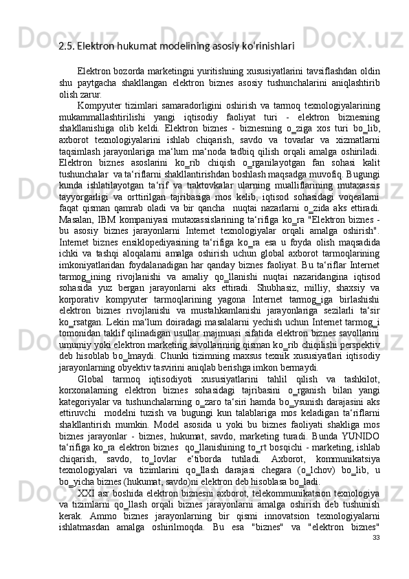 2.5. Elektron hukumat modelining asosiy k о ‘rinishlari 
 
Elektron bozorda marketingni yuritishning xususiyatlarini tavsiflashdan oldin
shu   paytgacha   shakllangan   elektron   biznes   asosiy   tushunchalarini   aniqlashtirib
olish zarur.  
Kompyuter   tizimlari   samaradorligini   oshirish   va   tarmoq   texnologiyalarining
mukammallashtirilishi   yangi   iqtisodiy   faoliyat   turi   -   elektron   biznesning
shakllanishiga   olib   keldi.   Elektron   biznes   -   biznesning   о ‗ziga   xos   turi   b о ‗lib,
axborot   texnologiyalarini   ishlab   chiqarish,   savdo   va   tovarlar   va   xizmatlarni
taqsimlash   jarayonlariga   ma‘lum   ma‘noda   tadbiq   qilish   orqali   amalga   oshiriladi.
Elektron   biznes   asoslarini   k о ‗rib   chiqish   о ‗rganilayotgan   fan   sohasi   kalit
tushunchalar  va ta‘riflarni shakllantirishdan boshlash maqsadga muvofiq. Bugungi
kunda   ishlatilayotgan   ta‘rif   va   traktovkalar   ularning   mualliflarining   mutaxassis
tayyorgarligi   va   orttirilgan   tajribasiga   mos   kelib,   iqtisod   sohasidagi   voqealarni
faqat   qisman   qamrab   oladi   va   bir   qancha     nuqtai   nazarlarni   о ‗zida   aks   ettiradi.
Masalan,   IBM   kompaniyasi   mutaxassislarining   ta‘rifiga   k о ‗ra   "Elektron   biznes   -
bu   asosiy   biznes   jarayonlarni   Internet   texnologiyalar   orqali   amalga   oshirish".
Internet   biznes   ensiklopediyasining   ta‘rifiga   k о ‗ra   esa   u   foyda   olish   maqsadida
ichki   va   tashqi   aloqalarni   amalga   oshirish   uchun   global   axborot   tarmoqlarining
imkoniyatlaridan   foydalanadigan   har   qanday   biznes   faoliyat.   Bu   ta‘riflar   Internet
tarmog‗ining   rivojlanishi   va   amaliy   q о ‗llanishi   nuqtai   nazaridangina   iqtisod
sohasida   yuz   bergan   jarayonlarni   aks   ettiradi.   Shubhasiz,   milliy,   shaxsiy   va
korporativ   kompyuter   tarmoqlarining   yagona   Internet   tarmog‗iga   birlashishi
elektron   biznes   rivojlanishi   va   mustahkamlanishi   jarayonlariga   sezilarli   ta‘sir
k о ‗rsatgan. Lekin ma‘lum doiradagi masalalarni yechish uchun Internet tarmog‗i
tomonidan  taklif  qilinadigan  usullar  majmuasi   sifatida  elektron  biznes  savollarini
umumiy yoki elektron marketing savollarining qisman k о ‗rib chiqilishi perspektiv
deb   hisoblab   b о ‗lmaydi.   Chunki   tizimning   maxsus   texnik   xususiyatlari   iqtisodiy
jarayonlarning obyektiv tasvirini aniqlab berishga imkon bermaydi.  
Global   tarmoq   iqtisodiyoti   xususiyatlarini   tahlil   qilish   va   tashkilot,
korxonalarning   elektron   biznes   sohasidagi   tajribasini   о ‗rganish   bilan   yangi
kategoriyalar  va tushunchalarning   о ‗zaro ta‘siri  hamda b о ‗ysunish darajasini  aks
ettiruvchi     modelni   tuzish   va   bugungi   kun   talablariga   mos   keladigan   ta‘riflarni
shakllantirish   mumkin.   Model   asosida   u   yoki   bu   biznes   faoliyati   shakliga   mos
biznes   jarayonlar   -   biznes,   hukumat,   savdo,   marketing   turadi.   Bunda   YUNIDO
ta‘rifiga  k о ‗ra  elektron biznes    q о ‗llanishining t о ‗rt  bosqichi  - marketing, ishlab
chiqarish,   savdo,   t о ‗lovlar   e‘tiborda   tutiladi.   Axborot,   kommunikatsiya
texnologiyalari   va   tizimlarini   q о ‗llash   darajasi   chegara   ( о ‗lchov)   b о ‗lib,   u
b о ‗yicha biznes (hukumat, savdo)ni elektron deb hisoblasa b о ‗ladi. 
XXI   asr   boshida   elektron   biznesni   axborot,   telekommunikatsion   texnologiya
va   tizimlarni   q о ‗llash   orqali   biznes   jarayonlarni   amalga   oshirish   deb   tushunish
kerak.   Ammo   biznes   jarayonlarning   bir   qismi   innovatsion   texnologiyalarni
ishlatmasdan   amalga   oshirilmoqda.   Bu   esa   "biznes"   va   "elektron   biznes"
33
  