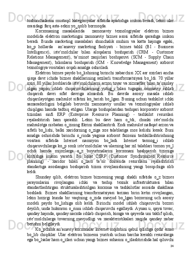 tushunchalarini  mustaqil  kategoriyalar sifatida ajratishga imkon beradi, lekin ular
orasidagi farq asta-sekin y о ‗qolib bormoqda.  
Korxonaning   masalalarida     zamonaviy   texnologiyalar   elektron   biznes
modelida   elektron   marketingni   zamonaviy   biznes   asosi   sifatida   qarashga   imkon
beradi.   Bunda   marketing   masalalari   shunchalik   muhim   va   katta   hajmga   egaki,
k о ‗p   hollarda     an‘anaviy   marketing   faoliyati   -   biznes   tahlil   (BI   -   Business
Intelligence),   iste‘molchilar   bilan   aloqalarni   boshqarish   (CRM   -   Customer
Relations   Management),   ta‘minot   zanjirlari   boshqaruvi   (SCM   -   Supply   Chain
Management),   bilimlarni   boshqarish   (KM   -   Knowledge   Management)   axborot
texnologiya vositalari orqali amalga oshiriladi. 
Elektron biznes paydo b о ‗lishining birinchi xabarchisi XX asr oxirlari ancha
qisqa   davr   ichida   biznes   shakllarining   sezilarli   transformatsiyasi   b о ‗ldi.   70   yillar
oxiri 80 yillar boshlarida iste‘molchilarni arzon tovar va xizmatlar bilan ta‘minlay
olgan   yapon   ishlab   chiqaruvchilarining   yutug‗i   bilan   tugagan   ommaviy   ishlab
chiqarish   davri   sifat   davriga   almashdi.   Bu   davrda   asosiy   masala   ishlab
chiqarilayotgan mahsulot sifatini k о ‗tarish b о ‗lgan. Buning uchun tashkilot ichki
samaradorligini   belgilab   beruvchi   zamonaviy   usullar   va   texnologiyalar   ishlab
chiqilgan hamda tadbiq etilgan. Ularga boshqalaridan tashqari korporativ axborot
tizimlari   sinfi   ERP   (Enterprise   Resource   Planning)   -   tashkilot   resurslari
rejalashtirish   ham   qarashli.   Lekin   bu   davr   ham   о ‗tdi,   chunki   iste‘molchi
mahsulotga nisbatan  о ‗zining fikrini shakllantirdi. Endi mahsulot nafaqat arzon va
sifatli   b о ‗lishi,   balki   xaridorning   о ‗ziga   xos   talablariga   mos   kelishi   kerak.   Buni
amalga   oshirishda   birinchi   о ‗rinda   yagona   axborot   fazosini   tashkillashtirishning
vositasi   sifatida   Internet   namoyon   b о ‗ladi.   Internet   tarmog‗i   ishlab
chiqaruvchilarga k о ‗p sonli iste‘molchilar va ularning har xil talablari tomon y о ‗l
ochdi   hamda   mijozlarga   о ‗z   buyurtmalarini   korxonani   boshqarish   tizimiga
kiritishga   imkon   yaratdi.   Bu   holat   CSRP   (Customer   Synchronized   Resource
planning)   -   xaridor   bilan   о ‗zaro   ta‘sir   doirasida   resurslarni   rejalashtirish
standartiga   asoslangan   boshqarish   tizimi   rivojlanishining   yangi   bosqichiga   olib
keldi.  
Shunday   qilib,   elektron   biznes   biznesning   yangi   shakli   sifatida   о ‗z   biznes
jarayonlarini   rivojlangan   ichki   va   tashqi   texnik   infrastrukturasi   bilan
standartlashtirgan   strukturalashtirilgan   korxona   va   tashkilotlar   asosida   shakllana
boshladi.   Biznes   shakllarining   transformatsiyasi   tarixan   birin   ketin   rivojlangan,
lekin   hozirgi   kunda   bir   vaqtning   о ‗zida   mavjud   b о ‗lgan   bozorning   uch   asosiy
modeli   paydo   b о ‗lishiga   olib   keldi.   Birinchi   model   ishlab   chiqaruvchi   bozori
deyilib, unda hukmron   о ‗rinni ishlab chiqaruvchi egallaydi. Aynan u, qaysi tovar,
qanday hajmda, qanday narxda ishlab chiqarish, kimga va qayerda uni taklif qilish,
iste‘molchilarga   tovarning   mavjudligi   va   xarakteristikalari   xaqida   qanday   xabar
berishni belgilaydi.  
K о ‗pchilik an‘anaviy korxonalar Internet inqilobini qabul qilishga qodir emas
b о ‗lib   chiqdilar.   Ular   elektron   biznesni   yuritish   uchun   barcha   kerakli   resurslarga
ega b о ‗lsalar ham  о ‗zlari uchun yangi biznes sohasini  о ‗zlashtirishda hal qiluvchi
34
  