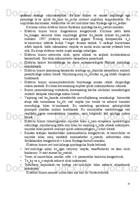 qadamni   amalga   oshirmayaptilar.   Ba‘zilar   biznes   va   sanoat   inqilobiga   ega
jamiyatga   ta‘sir   qilish   k о ‗lami   b о ‗yicha   internet   inqilobini   taqqoslaydilar.   Bu
inqilobdan korxonalar, tashkilotlar va iste‘molchilar ham foydaga ega b о ‗ladilar.  
Korxona uchun elektron biznes foydasini quyidagicha k о ‗rsatish mumkin: 
• Elektron   biznes   bozor   chegaralarini   kengaytiradi.   Korxona   xatto   katta
b о ‗lmagan   sarmoya   bilan   mijozlarga   global   k о ‗lamda   xizmat   k о ‗rsatishi
mumkin.   1997   yildayoq   aviaqurilish   giganti   Boeing   kompaniyasi   о ‗z
ta‘minotchisi   sifatida   kichik   Venger   firmani   tanladi.   U   nafaqat   buyurtmani
sifatli   bajardi,   balki   uskunalarni   vaqtida   va   ancha   arzon   narxda   yetkazib   bera
oldi.  Bu aloqa elektron tender orqali amalga oshirilgan. 
• Elektron   biznes   axborotni   olish,   qayta   ishlash   va   saqlash   kechikishlarini
kamaytiradi.  Shu bilan administrativ xarajatlarni pasaytiradi.  
• Elektron   biznes   korxonalarga   tor   doira   mutaxassisligida   faoliyat   yuritishga
imkonberadi. 
• Elektron biznes zaxiraning kamayishi xisobiga q о ‗shimcha xarajatlarni sezilarli
pasaytirishga imkon beradi.   Mijozning aniq sо‗rovidan sо‗ng ishlab chiqarish
boshlanadi. 
• Elektron   biznes   umumiylashtirilishi   buyutmaga   asosan   ishlab   chiqarishga
imkon yaratadi. Bu bilan korxonaning raqobat qilish imkoniyatlarini oshiradi.  
• Biznes   jarayonlarning  tezlashishi   korxonaning  barcha  ishchilari  unumdorligini
sezilarli darajada oshirishga imkon beradi.  
• Vaqtning   real   k о ‗lamida   interaktivlik   muvofiqlikning   mumkinligi.   Internetda
aloqa   ikki   tomonlama   b о ‗lib,   real   vaqtda   yuz   beradi   va   axborot   tizimlari
muvofiqligi   bilan   ta‘minlanadi.   Bu   marketing   qarorlarini   qabulqilishda
prinsipial   jihatdan   muhim   hisoblanadi.   Bu   xususiyatlar   marketologga   real
vaqtdak о ‗pgina   muammolarni   (masalan,   narx   belgilash)   hal   qilishga   imkon
beradi. 
• Elektron   biznes   texnologiyalari   mijozlar   bilan   о ‗zaro   aloqalarni   operativligini
oshirishga, mijozlarning katta soni bilan bir vaqtning  о ‗zida ishlash imkoniyati,
mijozlar bilan paralell muloqot qilish imkoniyatigay о ‗l ochib beradi. 
• Bundan   tashqari   hamkorliklar   imkoniyatlarini   kengaytirish,   ta‘minotchilar   va
mijozlar   bilan   uzoq   muddatli   munosabatlar   о ‗rnatish,   axborotdan   erkin
foydalanishni kengaytirish v.h.larni foydaga kiritish mumkin. 
Elektron biznes iste‘molchilarga quyidagicha foyda keltiradi: 
• Iste‘molchiga   qulay   b о ‗lgan   ixtiyoriy   vaqtda,   tanaffuslarsiz   va   dam   olish
kunlarisiz 24 soat xizmat k о ‗rsatish; 
• Tovar, ta‘minotchilar, narxlar, sifat  v.b. parametrlar tanlovini kengaytirish; 
• T о ‗liq va  о ‗z vaqtida axborot olish imkoniyati; 
• Takliflarni   taqsimlash   va   boshqa   iste‘molchilar   bilan   axborot   almashinish
imkoniyati. 
Elektron biznes jamiyat uchun ham ma‘lum bir foyda keltiradi: 
35
  