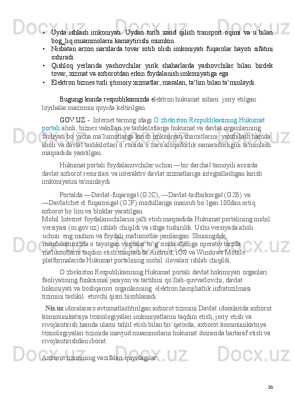 • Uyda   ishlash   imkoniyati.   Uydan   turib   xarid   qilish   transport   oqimi   va   u   bilan
bog‗liq muammolarni kamaytirishi mumkin. 
• Nisbatan   arzon   narxlarda   tovar   sotib   olish   imkoniyati   fuqarolar   hayoti   sifatini
oshiradi. 
• Qishloq   yerlarida   yashovchilar   yirik   shaharlarda   yashovchilar   bilan   birdek
tovar, xizmat va axborotdan erkin foydalanish imkoniyatiga ega. 
• Elektron biznes turli ijtimoiy xizmatlar, masalan, ta‘lim bilan ta‘minlaydi. 
 
Bugungi kunda respublikamizda e lektron hukumat sohasi  joriy etilgan 
loyihalar mazmuni quyida keltirilgan: 
GOV.UZ -   Internet tarmog`idagi  O`zbekiston Respublikasining Hukumat 
portali   aholi, biznes vakillari va tashkilotlarga hukumat va davlat organlarining 
faoliyati bo`yicha ma‘lumotlarga kirish imkoniyati sharoitlarini  yaxshilash hamda 
aholi va davlat tashkilotlari o`rtasida o`zaro aloqadorlik samaradorligini ta'minlash 
maqsadida yaratilgan. 
Hukumat portali foydalanuvchilar uchun ―bir darcha  tamoyili asosida ‖
davlat axborot resurslari va interaktiv davlat xizmatlariga integrallashgan kirish 
imkoniyatini ta'minlaydi. 
Portalda ―Davlat-fuqaroga  (G2C), ―Davlat-tadbirkorga  (G2B) va 	
‖ ‖
―Davlatchet el fuqarosiga  (G2F) modullariga mansub bo`lgan 100dan ortiq 	
‖
axborot bo`lim va bloklar yaratilgan. 
Mobil Internet foydalanuchilarini jalb etish maqsadida Hukumat portalining mobil
versiyasi (m.gov.uz) ishlab chiqildi va ishga tushirildi. Ushu versiyada aholi 
uchun  eng muhim va foydali ma'lumotlar jamlangan. Shuningdek, 
mamlakatimizda o`tayotgan voqealar to`g`risida aholiga operativ tarzda 
ma'lumotlarni taqdim etish maqsadida Android, iOS va Windows Mobile 
platformalarida Hukumat portalining mobil  ilovalari ishlab chiqildi. 
O`zbekiston Respublikasining Hukumat portali davlat hokimiyati organlari 
faoliyatining funksional jarayon va tartibini qo`llab-quvvatlovchi, davlat 
hokimiyati va boshqaruvi organlarining  elektron hamjihatlik infratuzilmasi 
tizimini tashkil  etuvchi qism hisoblanadi. 
Nis.uz  idoralararo avtomatlashtirilgan axborot tizimini Davlat idoralarida axborot
kommunikatsiya texnologiyalari imkoniyatlarini taqdim etish, joriy etish va 
rivojlantirish hamda ularni tahlil etish bilan bir qatorda, axborot kommunikatsiya 
texnologiyalari tizimida mavjud muammolarni hukumat doirasida bartaraf etish va 
rivojlantirishdan iborat. 
 
Axborot tizimining vazifalari quyidagilar: 
36
  