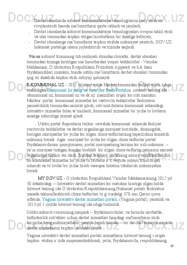 • Davlat idoralarida axborot kommunikatsiya texnologilarini joriy etish va 
rivojlantirish hamda ma‘lumotlarni qayta ishlash va jamlash; 
• Davlat idoralarida axborot kommunikatsiya texnologiyalari rivojini tahlil etish 
va ular tomonidan taqdim etilgan hisobotlarni bir shaklga keltirish; 
• Davlat idoralariga ma‘lumotlarni taqdim etishda imkoniyat yaratish, GOV.UZ 
hukumat portaliga ularni joylashtirish va tizimda saqlash. 
Nis.uz  axborot tizimining tub mohiyati shundan iboratki, davlat idoralari 
tomonidan tizimga kiritilgan ma‘lumotlardan yuqori tashkilotlar - Vazirlar 
Mahkamasi, O`zbekiston Respublikasi Prezidenti Apparati va h.k. ham 
foydalanishlari mumkin, bunda ushbu ma‘lumotlarni davlat idoralari tomonidan 
qog`oz shaklida taqdim etish extiyoji qolmaydi. 
E-KOMMUNAL.UZ -  2012 yil mart oyida Markaz tomonidan tashkil etilib, ishga
tushirilgan  Kommunal ho`jaligi va turar - joy fondi Portali n i  internet tarmog`ida 
ekommunal.uz, kommunal.uz va ek.uz  manzillari orqali ko`rish mumkin. 
Mazkur  portal  kommunal xizmatlar ko`rsatuvchi tashkilotlar faoliyatini 
jamoatchilik tomonidan nazorat qilish, iste‘molchilarni kommunal sohasidagi  
interaktiv xizmatlar bilan ta‘minlash, kommunal xizmatlar bo`yicha to`lovlarni 
amalga oshirishga xizmat qiladi.  
Ushbu portal fuqarolarni tezkor  ravishda kommunal sohasida faoliyat 
yurituvchi tashkilotlar va davlat organlariga murojaat berishida, shuningdek, 
berilgan murojaatlar bo`yicha ko`rilgan chora-tadbirlarning bajarilishini kuzatish 
imkonini beradi. Agar  murojaat bo`yicha ko`rilgan chora-tadbirlar portal 
foydalanuvchisini qoniqtirmasa, portal murojaatning tarixini ko`rish imkonini  – 
ya‘ni murojaat tushgan kundan boshlab  ko`rilgan chora-tadbirlar natijasini nazorat
organlariga taqdim eta oladi. Bundan tashqari, portalning asosiy vazifalaridan biri 
bu kommunal xizmatlar bo`yicha to`lovlarni o`z vaqtida onlayn tizim orqali 
oshirish va to`lovlar bo`yicha hisob varaqasi holatini tekshirish imkoniyatini 
beradi. 
MY.GOV.UZ -  O`zbekiston Respublikasi Vazirlar Mahkamasining 2012 yil 
30 dekabrdagi ―Interaktiv davlat xizmatlari ko`rsatishni hisobga olgan holda 
Internet tarmog`ida O`zbekiston Respublikasining Hukumat portali faoliyatini  
yanada takomillashtirish chora-tadbirlari to`g`risida gi 378-son Qarori ijrosi ‖
sifatida,  Yagona interaktiv davlat xizmatlari portali ,  (Yagona portal), yaratildi va 
2013 yil 1 iyulda Internet tarmog`ida ishga tushirildi. 
Ushbu axborot resursining maqsadi – foydalanuvchilar, va birinchi navbatda, 
tadbirkorlik sub'eklari uchun davlat xizmatlari haqidagi ma'lumotlarni olish 
bo`yicha keng imkoniyatlarni  yaratib berish hamda ―bir darcha  tamoyili asosida 	
‖
davlat xizmatlarini taqdim  etishdan iborat. 
Yagona interaktiv davlat xizmatlari portali xizmatlarni Internet tarmog`i orqali 
taqdim  etishni o`zida mujassamlashtiradi, ya'ni, foydalanuvchi, respublikaning 
37
  