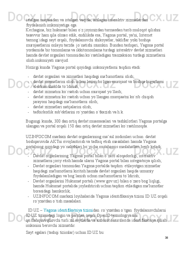istalgan nuqtasidan va istalgan vaqtda, tanlagan interaktiv xizmatlardan 
foydalanish imkoniyatiga ega.  
Kechagina, biz hukumat bilan o`z joyimizdan turmasdan turib muloqot qilishni 
tasavvur ham qila olmas edik, endilikda esa, Yagona portal, ya'ni, Internet 
tarmog`idagi sayt orqali, foydalanuvchi shikoyatlar, takliflar yoki boshqa 
murojaatlarini onlayn tarzda  jo`natishi mumkin. Bundan tashqari, Yagona portal 
yordamida bir tomonlama va ikkitomonlama turdagi interaktiv davlat xizmatlari 
hamda davlat organlari tomonidan ko`rsatiladigan tranzaksion turdagi xizmatlarni 
olish imkoniyati mavjud. 
Hozirgi kunda Yagona portal quyidagi imkoniyatlarni taqdim etadi:  
• davlat organlari va xizmatlari haqidagi ma'lumotlarni olish;  
• davlat xizmatlarini olish uchun lozim bo`lgan murojaat va boshqa hujjatlarni  
elektron shaklda to`ldirish;  
• davlat xizmatini ko`rsatish uchun murojaat yo`llash; 
• davlat xizmatini ko`rsatish uchun yo`llangan murojaatni ko`rib chiqish 
jarayoni haqidagi ma'lumotlarni olish;  
• davlat xizmatlari natijalarini olish;  
• tadbirkorlik sub'ektlarini ro`yxatdan o`tkazish va h.k. 
Bugungi kunda, 300 dan ortiq davlat muassasalari va tashkilotlari Yagona portalga 
ulangan va portal orqali 150 dan ortiq davlat xizmatlari ko`rsatilmoqda. 
 
UZINFOCOM markazi davlat organlarining ma‘sul xodimlari uchun  davlat 
boshqaruvida AKTni rivojlantirish va tadbiq etish masalalari hamda Yagona 
portalning quyidagi yo`nalishlari bo`yicha mutahassis maslahatlari berib keladi: 
• Davlat organlarining Yagona portal bilan o`zaro aloqadorligi, interaktiv 
xizmatlarni joriy etish hamda ularni Yagona portal bilan integratsiya qilish; 
• Davlat organlari tomonidan Yagona portalda taqdim  etilayotgan xizmatlar 
haqidagi ma'lumotlarni kiritish hamda davlat organlari haqida umumiy 
foydalaniladigan va bog`lanish uchun ma'lumotlarni to`ldirish; 
• Davlat organlarini Hukumat portali (www.gov.uz) bilan o`zaro bog`liqligi, 
hamda Hukumat portalida joylashtirish uchun taqdim etiladigan ma'lumotlar 
borasidagi hamkorlik; 
• UZINFOCOM markazi loyihalarida Yagona identifikasiya tizimi ID.UZ orqali
ro`yxatdan o`tish masalalari. 
ID.UZ –   Yagona identifikatsiya tizimi d an  ro`yxatdan o`tgan  foydalanuvchilarni 
ID.UZ tizimidagi login va parolari orqali OpenID texnologiyasini 
qo`llabquvvqtlovchi turli xil saytlarda va axborot resurslarida identifikatsiya qilish 
imkonini beruvchi xizmatdir. 
Sayt egalari (tashqi tizimlar) uchun ID.UZ bu: 
38
  