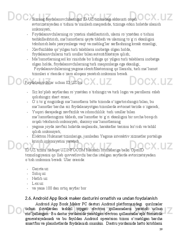 • Sizning foydalanuvchilaringiz ID.UZ tizimidagi akkaunti orqali 
avtorizatsiyadan o`tishini ta‘minlash maqsadida, tizimga erkin holatda ulanish 
imkoniyati; 
• Foydalanuvchilarning ro`yxatini shakllantirish, ularni ro`yxatdan o`tishini 
tashkillashtirish, ma‘lumotlarni qayta tiklash va ularning to`g`ri ekanligini 
tekshirish kabi jarayonlarga vaqt va mablag‘lar sarflashning kerak emasligi; 
• Xavfsizlikka qo‘yilgan turli talablarni inobatga olgan holda, 
foydalanuvchilarni turli usullar bilan autentifikatsiya qilish; 
• Ma‘lumotlarning asl ko`rinishda bo`lishiga qo`yilgan turli talablarni inobatga 
olgan holda, foydalanuvchilarning turli maqomlarga ega ekanligi;   
Foydalanuvchilarning yagona identifikatorining qo`llanishi, turli ma‘lumot 
tizimlari o`rtasida o`zaro aloqani yaratish imkonini beradi. 
Foydalanuvchilar uchun ID.UZ bu: 
• Siz ko‘plab saytlardan ro`yxatdan o`tishingiz va turli login va parollarni eslab 
qolishingiz shart emas; 
• O`z to`g`ringizdagi ma‘lumotlarni bitta tizimda o‘zgartirishingiz bilan, bu 
ma‘lumotlar barcha siz foydalanayotgan tizimlarda avtomat tarzda o`zgaradi; 
• Yuqori darajadagi xavfsizlik va ishonchlilik: turli usullar bilan 
ma‘lumotlaringizni tiklash, ma‘lumotlar to`g`ri ekanligini bir necha bosqich 
orqali tekshirish imkoniyati, shaxsiy ma‘lumotlarning 
• yagona joyda xavfsiz holatda saqlanishi, harakatlar tarixini ko‘rish va tahlil 
qilish imkoniyati; 
• Elektron Hukumat tizimlariga, jumladan Yagona interaktiv xizmatlar portaliga
krirish imkoniyatini yaratadi. 
ID.UZ tizimi nafaqat UZINFOCOM Markazi loyihalariga balki OpenID 
texnologiyasini qo`llab quvvatlovchi barcha istalgan saytlarda avtorizatsiyadan 
o`tish imkonini beradi.  Ular orasida: 
• Gazeta.uz 
• Soliq.uz 
• Natlib.uz 
• Lex.uz 
• va yana 100 dan ortiq saytlar bor 
2.6. Android App Book maker dasturini ornatish va undan foydalanish 
Android   App   Book   Maker   PC   dasturi   Android   platformasidagi     qurilmalar
uchun   ilovalardan   tashkil   topgan   electron   qollanmalarni   yaratish   uchun
mo‘ljallangan.  Bu dastur yordamida yaratilgan electron qollanmalar apk formatida
generatsiyalanadi   va   bu   fayildan   Android   operatsion   tizimi   o‘rnatilgan   barcha
smartfon va planshetlarda foydalanish mumkin.  Dastru yordamida hatto kitoblarni
39
  