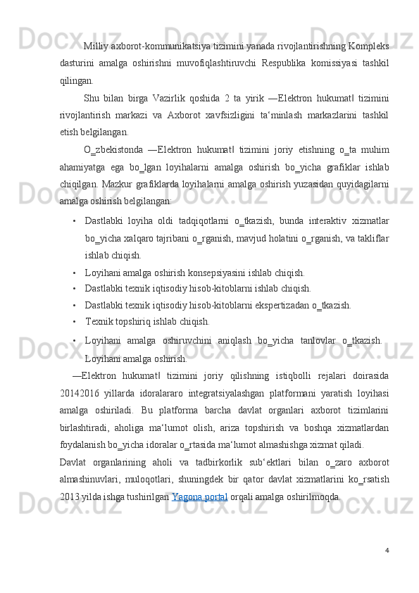 Milliy axborot-kommunikatsiya tizimini yanada rivojlantirishning Kompleks
dasturini   amalga   oshirishni   muvofiqlashtiruvchi   Respublika   komissiyasi   tashkil
qilingan. 
Shu   bilan   birga   Vazirlik   qoshida   2   ta   yirik   ―Elektron   hukumat   tizimini‖
rivojlantirish   markazi   va   Axborot   xavfsizligini   ta‘minlash   markazlarini   tashkil
etish belgilangan.  
O‗zbekistonda   ―Elektron   hukumat   tizimini   joriy   etishning   o‗ta   muhim	
‖
ahamiyatga   ega   bo‗lgan   loyihalarni   amalga   oshirish   bo‗yicha   grafiklar   ishlab
chiqilgan. Mazkur grafiklarda loyihalarni amalga oshirish yuzasidan quyidagilarni
amalga oshirish belgilangan: 
• Dastlabki   loyiha   oldi   tadqiqotlarni   o‗tkazish,   bunda   interaktiv   xizmatlar
bo‗yicha xalqaro tajribani o‗rganish, mavjud holatini o‗rganish, va takliflar
ishlab chiqish. 
• Loyihani amalga oshirish konsepsiyasini ishlab chiqish. 
• Dastlabki texnik iqtisodiy hisob-kitoblarni ishlab chiqish. 
• Dastlabki texnik iqtisodiy hisob-kitoblarni ekspertizadan o‗tkazish. 
• Texnik topshiriq ishlab chiqish. 
• Loyihani   amalga   oshiruvchini   aniqlash   bo‗yicha   tanlovlar   o‗tkazish.   
Loyihani amalga oshirish. 
―Elektron   hukumat   tizimini   joriy   qilishning   istiqbolli   rejalari   doirasida	
‖
20142016   yillarda   idoralararo   integratsiyalashgan   platformani   yaratish   loyihasi
amalga   oshiriladi.   Bu   platforma   barcha   davlat   organlari   axborot   tizimlarini
birlashtiradi,   aholiga   ma‘lumot   olish,   ariza   topshirish   va   boshqa   xizmatlardan
foydalanish bo‗yicha idoralar o‗rtasida ma‘lumot almashishga xizmat qiladi.  
Davlat   organlarining   aholi   va   tadbirkorlik   sub‘ektlari   bilan   o‗zaro   axborot
almashinuvlari,   muloqotlari,   shuningdek   bir   qator   davlat   xizmatlarini   ko‗rsatish
2013 yilda ishga tushirilgan   Yagona portal   orqali amalga oshirilmoqda.  
4
  