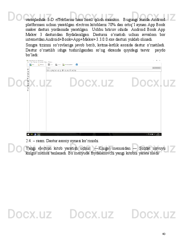 varaqlashda   3-D   effektlarini   ham   hosil   qilish   mumkin.     Bugungi   kunda   Android
platformasi uchun yaratilgan electron kitoblarni 70% dan ortiq‘I aynan App Book
maker   dasturi   yordamida   yaratilgan.     Ushbu   bitiruv   ishida     Android   Book   App
Maker   3   dasturidan   foydalanilgan.   Dasturni   o‘rnatish   uchun   avvalom   bor
internetdan Android+Book+App+Maker+3.3.0.0.exe dasturi yuklab olinadi. 
Songra   tizimni   so‘rovlariga   javob   berib,   ketma-ketlik   asosida   dastur   o‘rnatiladi.
Dastur   o‘rnatilib   ishga   tushirilgandan   so‘ng   ekranda   quyidagi   tasvir     paydo
bo‘ladi: 
2.4. – rasm. Dastur asosiy oynasi ko‘rinishi. 
Yangi   electron   kitob   yaratish   uchun     ―Kniga   menusidan   ―   Sozdat   novuyu‖
knigu  menusi tanlanadi. Bu menyuda foydalanuvchi yangi kitobni yarata oladi/ 	
‖
40
  