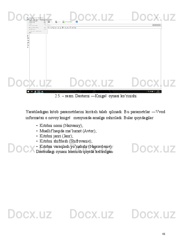 2.5. – rasm. Dasturni ―Kniga   oynasi ko‘rinishi. ‖
 
Yaratiladigan   kitob   parametrlarini   kiritish   talab   qilinadi.   Bu   parametrlar   ―Vvod
informatsii o novoy knige    menyusida amalga oshiriladi. 	
‖ Bular quyidagilar: 
• Kitobni nomi (Nazvaniy); 
• Muallif haqida ma‘lumot (Avtor); 
• Kitobni janri (Janr); 
• Kitobni shifrlash (Shifrovanie); 
• Kitobni varaqlash yo‘nalishi (Napravlenie). 
Dastrudagi oynani korinish quyida keltirilgan.  
41
  