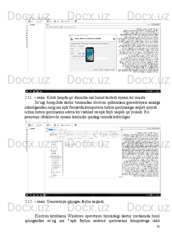 2.11. – rasm. Kitob haqida qo‘shimcha ma‘lumot kiritish oynasi ko‘rinishi 
So‘ngi bosqichda dastur tomonidan electron qollanmani generatsiyasi amalga
oshirilgandan song uni apk formatda komputerni hotira qurilmasiga saqlab qoyish 
uchun hotira qurilmasini adresi ko‘rsatilad va apk fayli saqlab qo‘yiuladi.  Bu 
jarayonni ifodalovchi oynani korinishi quidagi rasmda keltirilgan. 
 
2.12. – rasm. Generatsiya qilingan faylni saqlash. 
 
Electron   kitoblarni   Windows   operetsion   tizimidagi   dastur   yordamida   hosil
qilingandan   so‘ng   uni   *.apk   faylini   android   qurilmasini   komputerga   ulab
45
  