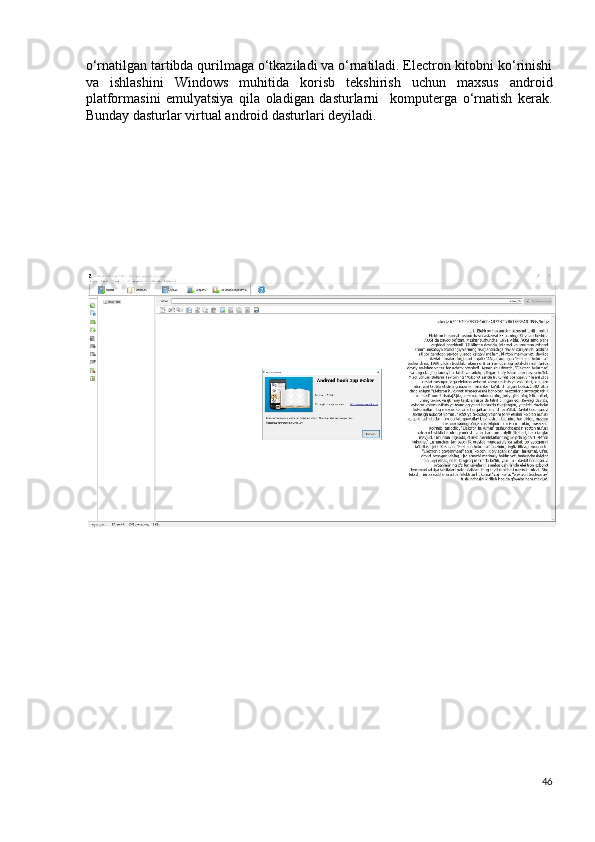 o‘rnatilgan tartibda qurilmaga o‘tkaziladi va o‘rnatiladi. Electron kitobni ko‘rinishi
va   ishlashini   Windows   muhitida   korisb   tekshirish   uchun   maxsus   android
platformasini   emulyatsiya   qila   oladigan   dasturlarni     komputerga   o‘rnatish   kerak.
Bunday dasturlar virtual android dasturlari deyiladi.  
 
 
 
 
 
 
 
 
46
  