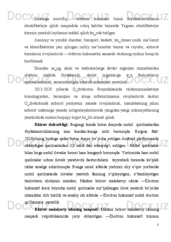 Dasturga   muvofiq,   ―elektron   hukumat   tizimi   foydalanuvchilarini‖
identifikatsiya   qilish   maqsadida   ochiq   kalitlar   bazasida   Yagoan   identifikatsiya
tizimini yaratish loyihasini tashkil qilish ko‗zda tutilgan.  
Jismoniy  va yuridik shaxslar,  transport,  kadastr, ko‗chmas  mulk, ma‘lumot
va   klassifikatorlar   jam   qilingan   milliy   ma‘lumotlar   bazasi   va   reyestri,   axborot
tizimlarini rivojlantirish ―elektron hukumat ni samarali etishning muhim bosqichi	
‖
hisoblanadi.  
Shundan   so‗ng,   aholi   va   tadbirkorlarga   davlat   organlari   xizmatlaridan
elektron   shaklda   foydalanish,   davlat   organlariga   o‗z   faoliyatlarini
optimallashtirish, samaradorligini oshirish imkoniyati yaratiladi.  
2013-2020   yillarda   O‗zbekiston   Respublikasida   telekommunikatsiya
texnologiyalari,   tarmoqlari   va   aloqa   infratuzilmasini   rivojlantirish   dasturi
O‗zbekistonda   axborot   jamiyatini   yanada   rivojlantirish,   mamlakatning   jahon
axborot   makoniga   yanada   integratsiyalashuvida   yangidan-yangi   imkoniyatlarning
yaratilishida muhim huquqiy hujjat bo‗lib xizmat qiladi. 
Bitiruv   dolzarbligi:   Bugungi   kunda   butun   dunyoda   mobil     qurilmalardan
foydalanuvchilarning   soni   kundan-kunga   ortib   bormoqda.   Birgina   fakt:
2016yilning   boshiga   qadar   butun   dunyo   bo‘yicha   sotilgan   Android   platformasida
ishlaydigan   qurilmalardan   2,0   mlrd   dan   oshiqrog‘i   sotilgan.     Mobil   qurilmalar
bilan birga mobil ilovalar bozori ham kengayib bormoqda. Yurtimizda ham mobil
qurilmalar   uchun   ilovalr   yaratuvchi   dasturchilarni     tayyorlash   borasida   ko‘plab
ishlar   amalga   oshirilmoqda.   Bunga   misol   sifatida   yurtimiz   oliy   o‘quv   yurtlarida
mobil   qurilmalarda   ilovalar   yaratish   fanining   o‘qilayotgani,   o‘tkazilayotgan
tanlovlarni   olishimiz   mumkin.   Mazkur   bitiruv   malakaviy   ishida   ―Electron
hukumat   kursi   boyucha   mobil   qurilmalar   mo‘ljallangan   ilova   yaratish   bo‘yicha	
‖
izlanishlar  olib borildi  va amaliy ish sifatida ―Electron hukumat  mobil electron	
‖
qo‘llanmasi  yaratildi.  
Bitiruv   malakaviy   ishining   maqsadi :   Mazkur   bitiruv   malakaviy   ishining
maqsadi   respublikamizda   joriy   etilayotgan   ―Electron   hukumat   tizimini	
‖
5
  
