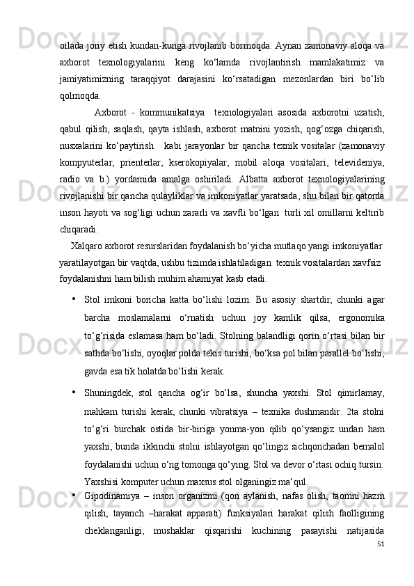 oilada joriy etish kundan-kunga rivojlanib bormoqda. Aynan zamonaviy aloqa va
axborot   tеxnologiyalarini   kеng   ko‘lamda   rivojlantirish   mamlakatimiz   va
jamiyatimizning   taraqqiyot   darajasini   ko‘rsatadigan   mеzonlardan   biri   bo‘lib
qolmoqda. 
  Axborot   -   kommunikatsiya     tеxnologiyalari   asosida   axborotni   uzatish,
qabul   qilish,   saqlash,   qayta   ishlash,   axborot   matnini   yozish,   qog‘ozga   chiqarish,
nusxalarini   ko‘paytirish       kabi   jarayonlar   bir   qancha   tеxnik   vositalar   (zamonaviy
kompyutеrlar,   priеntеrlar,   ksеrokopiyalar,   mobil   aloqa   vositalari,   tеlеvidеniya,
radio   va   b.)   yordamida   amalga   oshiriladi.   Albatta   axborot   tеxnologiyalarining
rivojlanishi bir qancha qulayliklar va imkoniyatlar yaratsada, shu bilan bir qatorda
inson hayoti va sog‘ligi uchun zararli va xavfli bo‘lgan   turli xil omillarni kеltirib
chiqaradi.            
     Xalqaro axborot rеsurslaridan foydalanish bo‘yicha mutlaqo yangi imkoniyatlar 
yaratilayotgan bir vaqtda, ushbu tizimda ishlatiladigan  tеxnik vositalardan xavfsiz  
foydalanishni ham bilish muhim ahamiyat kasb etadi. 
• Stol   imkoni   boricha   katta   bo‘lishi   lozim.   Bu   asosiy   shartdir,   chunki   agar
barcha   moslamalarni   o‘rnatish   uchun   joy   kamlik   qilsa,   ergonomika
to‘g‘risida eslamasa  ham  bo‘ladi. Stolning balandligi qorin o‘rtasi  bilan bir
sathda bo‘lishi, oyoqlar polda tekis turishi, bo‘ksa pol bilan parallel bo‘lishi,
gavda esa tik holatda bo‘lishi kerak. 
• Shuningdek,   stol   qancha   og‘ir   bo‘lsa,   shuncha   yaxshi.   Stol   qimirlamay,
mahkam   turishi   kerak,   chunki   vibratsiya   –   texnika   dushmandir.   2ta   stolni
to‘g‘ri   burchak   ostida   bir-biriga   yonma-yon   qilib   qo‘ysangiz   undan   ham
yaxshi,   bunda   ikkinchi   stolni   ishlayotgan   qo‘lingiz   sichqonchadan   bemalol
foydalanishi uchun o‘ng tomonga qo‘ying.  Stol va devor o‘rtasi ochiq tursin.
Yaxshisi komputer uchun maxsus stol olganingiz ma‘qul. 
• Gipodinamiya   –   inson   organizmi   (qon   aylanish,   nafas   olish,   taomni   hazm
qilish,   tayanch   –harakat   apparati)   funksiyalari   harakat   qilish   faolligining
cheklanganligi,   mushaklar   qisqarishi   kuchining   pasayishi   natijasida
51
  