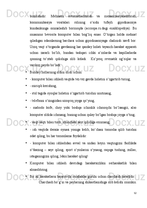 buzilishidir.   Mehnatni   avtomatlashtirish   va   mexanizasiyalashtirish,
kommunikasiya   vositalari   rolining   o‘sishi   tufayli   gipodinamiya
kundankunga   ommalashib   bormoqda   (accoopa.ru.dagi   ensiklopediya).   Bu
muammo   bevosita   komputer   bilan   bog‘liq   emas.   O‘tirgan   holda   mehnat
qiladigan   odamlarning   barchasi   uchun   gipodinamiyaga   chalinish   xavfi   bor.
Uzoq vaqt o‘tirganda gavdaning har qanday holati tayanch-harakat apparati
uchun   zararli   bo‘lib,   bundan   tashqari   ichki   a‘zolarda   va   kapillarlarda
qonning   to‘xtab   qolishiga   olib   keladi.     Ko‘proq   revmatik   og‘riqlar   va
varikoz paydo bo‘ladi. 
• Bunday hollarning oldini olish uchun: 
• - komputer bilan ishlash vaqtida tez-tez gavda holatini o‘zgartirib turing; 
• - miriqib kerishing; 
• - stol tagida oyoqlar holatini o‘zgartirib turishni unutmang; 
• - telefonni o‘zingizdan uzoqroq joyga qo‘ying; 
• -   mabodo   kofe,   choy   yoki   boshqa   ichimlik   ichmoqchi   bo‘lsangiz,   also
komputer oldida ichmang, buning uchun qulay bo‘lgan boshqa joyga o‘ting; 
• - vaqt-vaqti bilan turib, shunchaki sayr qilishga erinmang; 
• -   ish   vaqtida   deraza   oynasi   yoniga   kelib,   ko‘chani   tomosha   qilib   turishni
odat qiling, bu har tomonlama foydalidir. 
• -   komputer   bilan   ishlashdan   avval   va   undan   keyin   vaqtingizni   faollikda
o‘tkazing   –   sayr   qiling,   sport   o‘yinlarini   o‘ynang,   raqsga   tushing,   xullas,
istaganingizni qiling, lekin harakat qiling! 
• Komputer   bilan   ishlash   davridagi   harakatsizlikni   serharakatlik   bilan
almashtiring. 
• Bir xil harakatlarni bajaruvchi mushaklar guruhi uchun charchash zararlidir. 
Charchash bo‘g‘in va paylarning shikastlanishiga olib kelishi mumkin. 
52
  