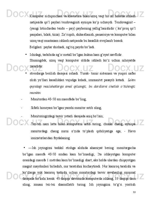 Komputer sichqonchasi va klaviatura bilan uzoq vaqt bir xil holatda ishlash
natijasida  qo‘l   paylari  tendovaginiti   ayniqsa  ko‘p  uchraydi. Tendovaginit  –
(yangi   lotinchadan   tendo   –   pay)   paylarning   yallig‘lanishidir   (   ko‘proq   qo‘l
panjalari, bilak, tizza). Zo‘riqish, shikastlanish, panarisiya va komputer bilan
uzoq vaqt muntazam ishlash natijasida bu kasallik rivojlanib boradi. 
Belgilari: paylar shishadi, og‘riq paydo bo‘ladi. 
• Ichidagi, tarkibida og‘ir metall bo‘lgan kukun ham g‘oyat xavflidir. 
Shuningdek,   uzoq   vaqt   komputer   oldida   ishlash   ko‘z   uchun   nihoyatda
zararlidir. 
• stresslarga   berilish   darajasi   oshadi.   Yurak-   tomir   sistemasi   va   yuqori   nafas
olish   yo‘llari   kasalliklari   vujudga   keladi,   immunitet   pasayib   ketadi.     Lekin
quyidagi   maslahatlarga   amal   qilsangiz,   bu   dardlarni   chetlab   o’tishingiz
mumkin: 
- Monitordan 40-50 sm masofada bo‘ling; 
- Sifatli himoyasi bo‘lgan yaxshi monitor sotib oling; 
- Monitoringizdagi tasvir yetarli darajada aniq bo‘lsin; 
- Tez-tez   nam   latta   bilan   komputerni   artib   turing,   chunki   chang,   ayniqsa
monitordagi   chang   nurni   o‘zida   to‘plash   qobiliyatiga   ega;   -   Havo
ionizatorlaridan foydalaning. 
• ―Ish   joyingizni   tashkil   etishga   alohida   ahamiyat   bering:   monitorgacha
bo‘lgan   masofa   40-50   smdan   kam   bo‘lmasligi;   2ta   ishlayotgan   komputer
orasidagi masofa 1 metrdan kam bo‘lmasligi shart, aks holda ulardan chiqayotgan
magnit maydonlari birlashib, nur taratishni kuchaytiradi. Nur kamroq taralishi va
ko‘zlarga   yuk   kamroq   tushishi   uchun   monitordagi   tasvir   ravshanligi   minimal
darajada bo‘lishi kerak. 45 daqiqa davomida komputerda ishlang, 15 daqiqa dam
oling,   xonani   tez-tez   shamollatib   turing.   Ish   joyingizni   to‘g‘ri   yoritish
53
  