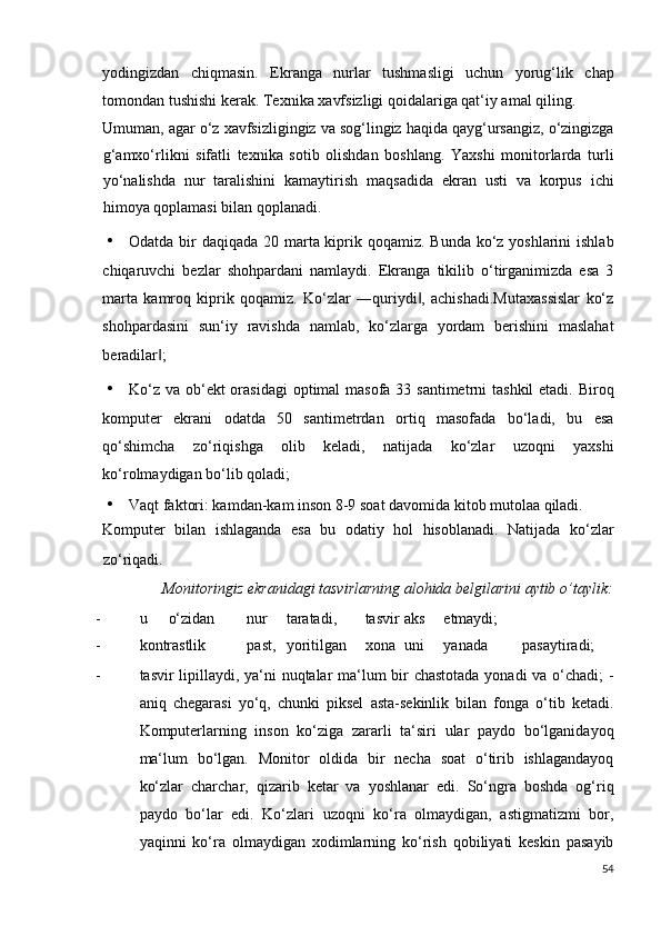 yodingizdan   chiqmasin.   Ekranga   nurlar   tushmasligi   uchun   yorug‘lik   chap
tomondan tushishi kerak.  Texnika xavfsizligi qoidalariga qat‘iy amal qiling. 
Umuman, agar o‘z xavfsizligingiz va sog‘lingiz haqida qayg‘ursangiz, o‘zingizga
g‘amxo‘rlikni   sifatli   texnika   sotib   olishdan   boshlang.   Yaxshi   monitorlarda   turli
yo‘nalishda   nur   taralishini   kamaytirish   maqsadida   ekran   usti   va   korpus   ichi
himoya qoplamasi bilan qoplanadi.  
• Odatda bir  daqiqada 20 marta kiprik qoqamiz. Bunda ko‘z yoshlarini  ishlab
chiqaruvchi   bezlar   shohpardani   namlaydi.   Ekranga   tikilib   o‘tirganimizda   esa   3
marta   kamroq   kiprik   qoqamiz.   Ko‘zlar   ―quriydi ,   achishadi.Mutaxassislar   ko‘z‖
shohpardasini   sun‘iy   ravishda   namlab,   ko‘zlarga   yordam   berishini   maslahat
beradilar ; 	
‖
• Ko‘z va ob‘ekt  orasidagi  optimal  masofa 33 santimetrni  tashkil  etadi. Biroq
komputer   ekrani   odatda   50   santimetrdan   ortiq   masofada   bo‘ladi,   bu   esa
qo‘shimcha   zo‘riqishga   olib   keladi,   natijada   ko‘zlar   uzoqni   yaxshi
ko‘rolmaydigan bo‘lib qoladi; 
• Vaqt faktori: kamdan-kam inson 8-9 soat davomida kitob mutolaa qiladi. 
Komputer   bilan   ishlaganda   esa   bu   odatiy   hol   hisoblanadi.   Natijada   ko‘zlar
zo‘riqadi. 
  Monitoringiz ekranidagi tasvirlarning alohida belgilarini aytib o’taylik: 
- u  o‘zidan  nur  taratadi,  tasvir  aks  etmaydi; 
- kontrastlik  past,  yoritilgan  xona  uni  yanada  pasaytiradi; 
- tasvir lipillaydi, ya‘ni nuqtalar ma‘lum bir chastotada yonadi  va o‘chadi; -
aniq   chegarasi   yo‘q,   chunki   piksel   asta-sekinlik   bilan   fonga   o‘tib   ketadi.
Komputerlarning   inson   ko‘ziga   zararli   ta‘siri   ular   paydo   bo‘lganidayoq
ma‘lum   bo‘lgan.   Monitor   oldida   bir   necha   soat   o‘tirib   ishlagandayoq
ko‘zlar   charchar,   qizarib   ketar   va   yoshlanar   edi.   So‘ngra   boshda   og‘riq
paydo   bo‘lar   edi.   Ko‘zlari   uzoqni   ko‘ra   olmaydigan,   astigmatizmi   bor,
yaqinni   ko‘ra   olmaydigan   xodimlarning   ko‘rish   qobiliyati   keskin   pasayib
54
  