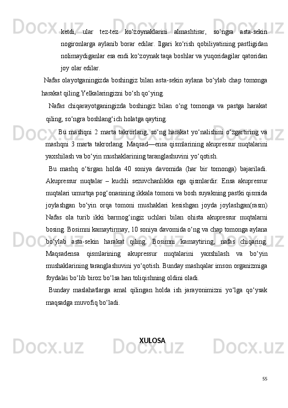 ketdi,   ular   tez-tez   ko‘zoynaklarini   almashtirar,   so‘ngra   asta-sekin
nogironlarga   aylanib   borar   edilar.   Ilgari   ko‘rish   qobiliyatining   pastligidan
nolimaydiganlar esa endi ko‘zoynak taqa boshlar va yuqoridagilar qatoridan
joy olar edilar.  
  Nafas  olayotganingizda   boshingiz  bilan  asta-sekin  aylana  bo‘ylab  chap  tomonga
harakat qiling.Yelkalaringizni bo‘sh qo‘ying.  
  Nafas   chiqarayotganingizda   boshingiz   bilan   o‘ng   tomonga   va   pastga   harakat
qiling, so‘ngra boshlang‘ich holatga qayting. 
Bu   mashqni   2   marta   takrorlang,   so‘ng   harakat   yo‘nalishini   o‘zgartiring   va
mashqni   3   marta   takrorlang.   Maqsad—ensa   qismlarining   akupressur   nuqtalarini
yaxshilash va bo‘yin mushaklarining taranglashuvini yo‘qotish.  
  Bu   mashq   o‘tirgan   holda   40   soniya   davomida   (har   bir   tomonga)   bajariladi.
Akupressur   nuqtalar   –   kuchli   sezuvchanlikka   ega   qismlardir.   Ensa   akupressur
nuqtalari umurtqa pog‘onasining ikkala tomoni va bosh suyakning pastki qismida
joylashgan   bo‘yin   orqa   tomoni   mushaklari   kesishgan   joyda   joylashgan(rasm)
Nafas   ola   turib   ikki   barmog‘ingiz   uchlari   bilan   ohista   akupressur   nuqtalarni
bosing. Bosimni kamaytirmay, 10 soniya davomida o‘ng va chap tomonga aylana
bo‘ylab   asta-sekin   harakat   qiling.   Bosimni   kamaytiring,   nafas   chiqaring.
Maqsadensa   qismlarining   akupressur   nuqtalarini   yaxshilash   va   bo‘yin
mushaklarining taranglashuvini yo‘qotish. Bunday mashqalar imson organizmiga
foydalai bo‘lib biroz bo‘lsa han toliqishning oldini oladi.  
  Bunday   maslahatlarga   amal   qilingan   holda   ish   jarayonimizni   yo‘lga   qo‘ysak
maqsadga muvofiq bo‘ladi. 
 
   
XULOSA 
 
55
  