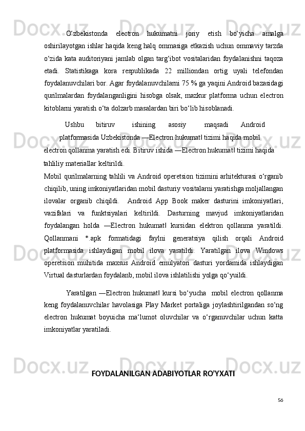 O‘zbekistonda   electron   hukumatni   joriy   etish   bo‘yicha   amalga
oshirilayotgan ishlar haqida keng halq ommasiga etkazish uchun ommaviy tarzda
o‘zida kata auditoriyani  jamlab olgan targ‘ibot vositalaridan foydalanishni  taqoza
etadi.   Statistikaga   kora   respublikada   22   milliondan   ortig   uyali   telefondan
foydalanuvchilari bor. Agar foydalanuvchilarni 75 % ga yaqini Android bazasidagi
qurilmalardan   foydalanganligini   hisobga   olsak,   mazkur   platforma   uchun   electron
kitoblarni yaratish o‘ta dolzarb masalardan biri bo‘lib hisoblanadi.    
Ushbu  bitiruv  ishining  asosiy  maqsadi  Android 
platformasida Uzbekistonda ―Electron hukumat  tizimi haqida mobil ‖
electron qollanma yaratish edi. Bitiruv ishida ―Electron hukumat  tizimi haqida 	
‖
tahliliy materiallar keltirildi. 
Mobil qurilmalarning tahlili va Android operetsion tizimini arhitekturasi o‘rganib
chiqilib, uning imkoniyatlaridan mobil dasturiy vositalarni yaratishga moljallangan
ilovalar   organib   chiqildi.     Android   App   Book   maker   dasturini   imkoniyatlari,
vazifalari   va   funktsiyalari   keltirildi.   Dasturning   mavjud   imkoniyatlaridan
foydalangan   holda   ―Electron   hukumat   kursidan   elektron   qollanma   yaratildi.	
‖
Qollanmani   *.apk   formatidagi   faylni   generatsiya   qilish   orqali   Android
platformasida   ishlaydigan   mobil   ilova   yaratildi.   Yaratilgan   ilova   Windows
operetsion   muhitida   maxsus   Android   emulyatori   dasturi   yordamida   ishlaydigan
Virtual dasturlardan foydalanb, mobil ilova ishlatilishi yolga qo‘yuildi.  
Yaratilgan   ―Electron   hukumat   kursi   bo‘yucha     mobil   electron   qollanma	
‖
keng   foydalanuvchilar   havolasiga   Play   Market   portaliga   joylashtirilgandan   so‘ng
electron   hukumat   boyuicha   ma‘lumot   oluvchilar   va   o‘rganuvchilar   uchun   katta
imkoniyatlar yaratiladi.  
 
   
FOYDALANILGAN ADABIYOTLAR RO’YXATI 
 
56
  