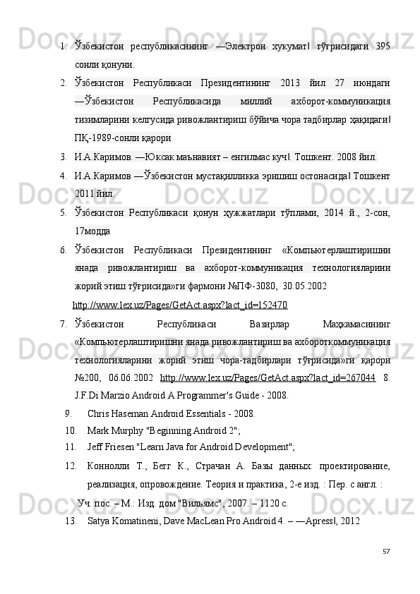 1. Ўзбекистон   республикасининг   ―Электрон   хукумат   тўғрисидаги   395‖
сонли қонуни.   
2. Ўзбекистон   Республикаси   Президентининг   2013   йил   27   июндаги
―Ўзбекистон   Республикасида   миллий   ахборот-коммуникация
тизимларини келгусида ривожлантириш бўйича чора тадбирлар   ҳақидаги	
‖
ПҚ-1989-сонли қарори  
3. И.А.Каримов. ―Юксак маънавият – енгилмас куч . Тошкент. 2008 йил.	
‖  
4. И.А.Каримов ―Ўзбекистон мустақилликка эришиш остонасида  Тошкент	
‖
2011 йил.  
5. Ўзбекистон   Республикаси   қонун   ҳужжатлари   тўплами,   2014   й.,   2-сон,
17модда  
6. Ўзбекистон   Республикаси   Президентининг   «Компьютmлаштиришни
янада   ривожлантириш   ва   ахборот-коммуникация   технологияларини
жорий этиш тўғрисида»ги ф армони №ПФ-3080,  30.05.2002 
http://www.lex.uz/Pages/GetAct.aspx?lact_id=152470  
7. Ўзбекистон   Республикаси   Вазирлар   Маҳкамасининг
«Компьютmлаштиришни янада ривожлантириш ва ахбороткоммуникация
технологияларини   жорий   этиш   чора-тадбирлари   тўғрисида»ги   қарори
№200,   06.06.2002   http://www.lex.uz/Pages/GetAct.aspx?lact_id=267044   8.
J.F.Di Marzio Android A Programmer's Guide - 2008. 
9. Chris Haseman Android Essentials - 2008. 
10. Mark Murphy "Beginning Android 2"; 
11. Jeff Friesen "Learn Java for Android Development"; 
12. Коннолли   Т.,   Бегг   К.,   Страчан   А.   Базы   данных:   проектирование,
реализация, опровождение. Теория и практика, 2-е изд. : Пm. с англ. : 
Уч. пос. – М.: Изд. дом "Вильямс", 2007. – 1120 с.  
13. Satya Komatineni, Dave MacLean Pro Android 4. – ―Apress , 2012 	
‖
57
  