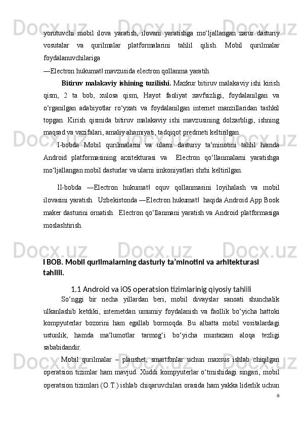 yorutuvchi   mobil   ilova   yaratish,   ilovani   yaratishga   mo‘ljallangan   zarur   dasturiy
vosutalar   va   qurilmalar   platformalarini   tahlil   qilish.   Mobil   qurilmalar
foydalanuvchilariga 
―Electron hukumat  mavzusida electron qollanma yaratih. ‖
    Bitiruv malakaviy ishining tuzilishi.   Mazkur bitiruv malakaviy ishi kirish
qism,   2   ta   bob,   xulosa   qism,   Hayot   faoliyat   xavfsizligi,   foydalanilgan   va
o‘rganilgan   adabiyotlar   ro‘yxati   va   foydalanilgan   internet   manzillaridan   tashkil
topgan.   Kirish   qismida   bitiruv   malakaviy   ishi   mavzusining   dolzarbligi,   ishning
maqsad va vazifalari, amaliy ahamiyati, tadqiqot predmeti keltirilgan.  
I-bobda   Mobil   qurilmalarni   va   ularni   dasturiy   ta‘minotini   tahlil   hamda
Android   platformasining   arxitekturasi   va     Electron   qo‘llanmalarni   yaratishga
mo‘ljallangan mobil dasturlar va ularni imkoniyatlari shrhi keltirilgan. 
II-bobda   ―Electron   hukumat   oquv   qollanmasini   loyihalash   va   mobil	
‖
ilovasini yaratish.  Uzbekistonda ―Electron hukumat   haqida Android App Book	
‖
maker dasturini ornatish.   Electron qo‘llanmani yaratish va Android platformasiga
moslashtirish. 
 
I BOB. Mobil qurilmalarning dasturiy ta’minotini va arhitekturasi  
tahlili. 
1.1 Android va iOS operatsion tizimlarinig qiyosiy tahlili 
So‘nggi   bir   necha   yillardan   beri,   mobil   divayslar   sanoati   shunchalik
ulkanlashib   ketdiki,   internetdan   umumiy   foydalanish   va   faollik   bo‘yicha   hattoki
kompyuterlar   bozorini   ham   egallab   bormoqda.   Bu   albatta   mobil   vositalardagi
ustunlik,   hamda   ma‘lumotlar   tarmog‘i   bo‘yicha   muntazam   aloqa   tezligi
sababidandir.  
Mobil   qurilmalar   –   planshet,   smartfonlar   uchun   maxsus   ishlab   chiqilgan
operatsion  tizimlar   ham   mavjud.  Xuddi   kompyuterlar   o‘tmishidagi   singari,  mobil
operatsion tizimlari (O.T.) ishlab chiqaruvchilari orasida ham yakka liderlik uchun
6
  