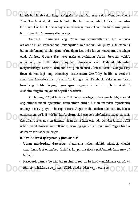 kurash boshlanib ketdi. Eng   talabgorlar ro‘yxatidan   Apple iOS, Windows Phone
7   va   Google   Android   misol   bo‘ladi.   Ular   turli   sanoat   ishtirokchilari   tomonidan
kiritilgan. Har bir O.T ba‘zi foydalanuvchilarga mos keluvchi va ba‘zilarini yuzini
burishtiruvchi o‘z xususiyatlariga ega.  
Android     tizimining   eng   o‘ziga   xos   xususiyatlaridan   biri   –   unda
o‘zlashtirish   (customization)   imkoniyatlari   miqdoridir.   Bu   qulaylik   telefonning
butun telefonning barcha qismi, o‘rnatilgan fon, vidjetlar va ikonkalarni o‘z ichiga
oladi.   Android   Google   Play   yoki   nashr   qiluvchining   o‘zidan   bevosita   yuklab
olinadigan,   bir   milliondan   oshiq   turli   ilovalarga   ega.   Android   telefonlar
o„zgartirishga   sezilarli   darajada   ochiq   hisoblanadi .   Misol   uchun,   Google   Play
ilova   do‘konidagi   eng   ommabop   dasturlardan   SwiftKey   bo'lib,   u   Android
smartfoni   klaviaturasini   o‗zgartirib,   Google   va   Facebook   akkauntlari   bilan
hamohang   holda   keyingi   yozadigan   so‗zingizni   tahmin   qiladi.   Android
ekotizimining imkoniyatlari deyarli cheksizdir. 
Apple‘ning   iOS,   iPhone‘da   2007   –   yilda   ishga   tushirilgan   bo‘lib,   mavjud
eng   birinchi   mobil   operatsion   tizimlaridan   biridir.   Ushbu   tizimdan   foydalanish
ortidagi   asosiy   g‘oya   –   boshqa   barcha   Apple   mobil   mahsulotlaridan   foydalana
olish imkoni bo‘ladi. Ma‘lumki, Apple mavjud eng zo‘r telefonlarni ishlab chiqadi,
shu   bilan   o‘z   operatsion   tizimini   ahamiyatini   ham   oshiradi.   Bundan   tashqari   iOS
uchun   mobil   ilovalar   soni   ulkandir,   hayolingizga   kelishi   mumkin   bo‘lgan   barcha
dastur va xizmatlar muhayyo. 
iOS va Android ijobiy/salbiy jihatlari iOS
• Ulkan   miqdordagi   dasturlar:   planshetlar   uchun   alohida   afzalligi,   chunki
smartfonlardagi  ommabop dasturlar  ko‗pincha ikkala platformada ham  mavjud
bo‘ladi;  
• Facebook hamda Twitter bilan chuqurroq birlashuv:  yangiliklarni kiritish va
ijtimoiy sahifalarda bo‗lishish iOSda Androiddan ko‗ra osonroq;  
7
  