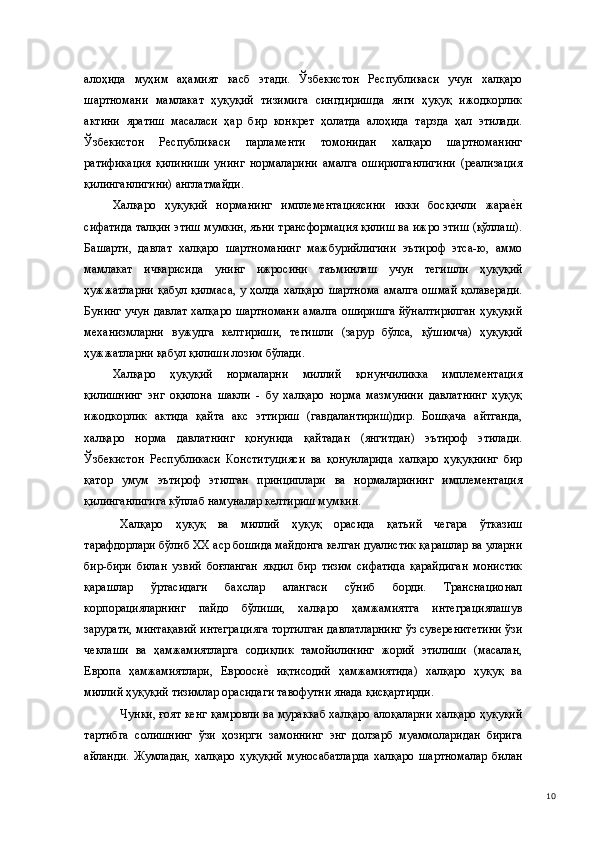 алоҳида   муҳим   аҳамият   касб   этади.   Ўзбекистон   Республикаси   учун   халқаро
шартномани   мамлакат   ҳуқуқий   тизимига   сингдиришда   янги   ҳуқуқ   ижодкорлик
актини   яратиш   масаласи   ҳар   бир   конкрет   ҳолатда   алоҳида   тарзда   ҳал   этилади.
Ўзбекистон   Республикаси   парламенти   томонидан   халқаро   шартноманинг
ратификация   қилиниши   унинг   нормаларини   амалга   оширилганлигини   (реализация
қилинганлигини) англатмайди.   
Халқаро   ҳуқуқий   норманинг   имплементациясини   икки   босқичли   жарае(н
сифатида талқин этиш мумкин, яъни трансформация қилиш ва ижро этиш (қўллаш).
Башарти,   давлат   халқаро   шартноманинг   мажбурийлигини   эътироф   этса-ю,   аммо
мамлакат   ичкарисида   унинг   ижросини   таъминлаш   учун   тегишли   ҳуқуқий
ҳужжатларни  қабул  қилмаса,  у ҳолда халқаро  шартнома  амалга  ошмай  қолаверади.
Бунинг учун давлат халқаро шартномани амалга оширишга йўналтирилган ҳуқуқий
механизмларни   вужудга   келтириши,   тегишли   (зарур   бўлса,   қўшимча)   ҳуқуқий
ҳужжатларни қабул қилиши лозим бўлади.  
Халқаро   ҳуқуқий   нормаларни   миллий   қонунчиликка   имплементация
қилишнинг   энг   оқилона   шакли   -   бу   халқаро   норма   мазмунини   давлатнинг   ҳуқуқ
ижодкорлик   актида   қайта   акс   эттириш   (гавдалантириш)дир.   Бошқача   айтганда,
халқаро   норма   давлатнинг   қонунида   қайтадан   (янгитдан)   эътироф   этилади.
Ўзбекистон   Республикаси   Конституцияси   ва   қонунларида   халқаро   ҳуқуқнинг   бир
қатор   умум   эътироф   этилган   принциплари   ва   нормаларининг   имплементация
қилинганлигига кўплаб намуналар келтириш мумкин. 
Халқаро   ҳуқуқ   ва   миллий   ҳуқуқ   орасида   қатъий   чегара   ўтказиш
тарафдорлари бўлиб ХХ аср бошида майдонга келган дуалистик қарашлар ва уларни
бир-бири   билан   узвий   боғланган   якдил   бир   тизим   сифатида   қарайдиган   монистик
қарашлар   ўртасидаги   бахслар   алангаси   сўниб   борди.   Транснационал
корпорацияларнинг   пайдо   бўлиши,   халқаро   ҳамжамиятга   интеграциялашув
зарурати, минтақавий интеграцияга тортилган давлатларнинг ўз суверенитетини ўзи
чеклаши   ва   ҳамжамиятларга   содиқлик   тамойилининг   жорий   этилиши   (масалан,
Европа   ҳамжамиятлари,   Еврооси	
е(  иқтисодий   ҳамжамиятида)   халқаро   ҳуқуқ   ва
миллий ҳуқуқий тизимлар орасидаги тавофутни янада қисқартирди.   
Чунки, ғоят кенг қамровли ва мураккаб халқаро алоқаларни халқаро ҳуқуқий
тартибга   солишнинг   ўзи   ҳозирги   замоннинг   энг   долзарб   муаммоларидан   бирига
айланди.   Жумладан,   халқаро   ҳуқуқий   муносабатларда   халқаро   шартномалар   билан
  10 