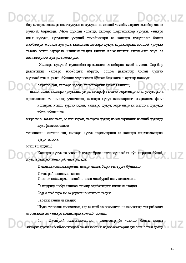 бир қаторда халқаро одат ҳуқуқи ва ҳуқуқнинг асосий тамойилларига эътибор янада
кучайиб   бормоқда.   Мана   шундай   ҳолатда,   халқаро   шартномалар   ҳуқуқи,   халқаро
одат   ҳуқуқи,   ҳуқуқнинг   умумий   тамойиллари   ва   халқаро   ҳуқуқнинг   бошқа
манбалари асосида  вужудга келадиган  халқаро ҳуқуқ нормаларини миллий ҳуқуққа
татбиқ   этиш   зарурати   имплементация   қилиш   жарае(нининг   хилма-хил   усул   ва
воситаларини вужудга келтирди.  
  Халқаро   ҳуқуқий   муносабатлар   алоҳида   эътиборни   талаб   қилади.   Ҳар   бир
давлатнинг   халқаро   миқ	
е(сдаги   обрўси,   бошқа   давлатлар   билан   бўлган
муносабатлари равон бўлиши учун лозим бўлган бир қанча шартлар мавжуд: 
биринчидан, халқаро ҳуқуқ  нормаларини ҳурмат қилиш; 
иккинчидан, халқаро ҳуқуқнинг умум эътироф этилган нормаларининг устуворлик 
принципини   тан   олиш;   учинчидан,   халқаро   ҳуқуқ   ижодкорлиги   жара	
е(нида   фаол
иштирок   этиш;   тўртинчидан,   халқаро   ҳуқуқ   нормаларини   миллий   ҳуқуқда
тўғри қўллаш ва 
ижросини  таъминлаш;  бешинчидан,   халқаро  ҳуқуқ  нормаларининг   миллий  ҳуқуқда
муҳофазаланишини 
таъминлаш;   олтинчидан,   халқаро   ҳуқуқ   нормаларини   ва   халқаро   шартномаларни
тўғри талқин 
этиш (шарҳлаш). 
Халқаро   ҳуқуқ   ва   миллий   ҳуқуқ   ўртасидаги   муносабат   кўп   қиррали   бўлиб,
мунозараларни келтириб чиқармоқда. 
Имплементация жара	
е(ни, назаримизда, бир неча турга бўлинади: 
Ихти	
е(рий имплементация. 
Ички эҳти	
е(жлардан келиб чиққан мажбурий имплементация. 
Ташқаридан кўрсатилган таъсир оқибатидаги имплементация. 
Суд жара
е(нида юз берадиган имплементация. 
Табиий имплементация. 
Шуни таъкидлаш лозимки, ҳар қандай имплементация давлатлар тажрибасига
асосланади ва халқаро қоидалардан келиб чиқади. 
1. Ихти
е(рий   имплементация   -   давлатлар   ўз   хохиши   билан   давлат
ичкарисидаги си	
е(сий-иқтисодий ва ижтимоий муносабатларни ҳисобга олган ҳолда
  11 