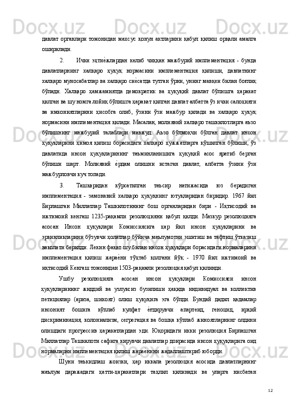 давлат   органлари   томонидан   махсус   қонун   актларини   қабул   қилиш   орқали   амалга
оширилади. 
2. Ички   эҳтие(жлардан   келиб   чиққан   мажбурий   имплементация   -   бунда
давлатларнинг   халқаро   ҳуқуқ   нормасини   имплементация   қилиши,   давлатнинг
халқаро муносабатлар ва халқаро си	
е(сатда тутган ўрни, унинг мавқеи билан боғлиқ
бўлади.   Халқаро   ҳамжамиятда   демократик   ва   ҳуқуқий   давлат   бўлишга   ҳаракат
қилган ва шу номга лойиқ бўлишга ҳаракат қилган давлат албатта ўз ички салоҳияти
ва   имкониятларини   ҳисобга   олиб,   ўзини   ўзи   мажбур   қилади   ва   халқаро   ҳуқуқ
нормасини имплементация қилади. Масалан, молиявий халқаро ташкилотларга аъзо
бўлишнинг   мажбурий   талаблари   мавжуд.   Аъзо   бўлмоқчи   бўлган   давлат   инсон
ҳуқуқларини   ҳимоя   қилиш   борасидаги   халқаро   ҳужжатларга   қўшилган   бўлиши,   ўз
давлатида   инсон   ҳуқуқларининг   таъминланишига   ҳуқуқий   асос   яратиб   берган
бўлиши   шарт.   Молиявий  	
е(рдам   олишни   истаган   давлат,   албатта   ўзини   ўзи
мажбурловчи куч топади. 
3. Ташқаридан   кўрсатилган   таъсир   натижасида   юз   берадиган
имплементация   -   замонавий   халқаро   ҳуқуқнинг   ютуқларидан   биридир.   1967   йил
Бирлашган   Миллатлар   Ташкилотининг   бош   органларидан   бири   -   Иқтисодий   ва
ижтимоий   кенгаш   1235-рақамли   резолюцияни   қабул   қилди.   Мазкур   резолюцияга
асосан   Инсон   ҳуқуқлари   Комиссиясига   ҳар   йил   инсон   ҳуқуқларини   ва
эркинликларини бўзувчи ҳолатлар бўйича маълумотни эшитиш ва тафтиш ўтказиш
ваколати берилди. Лекин фақат шу билан инсон ҳуқуқлари борасидаги нормаларини
имплементация   қилиш   жара
е(ни   тўҳтаб   қолгани   йўқ   -   1970   йил   ижтимоий   ва
иқтисодий Кенгаш томонидан 1503-рақамли резолюция қабул қилинди.  
Ушбу   резолюцияга   асосан   инсон   ҳуқуқлари   Комиссияси   инсон
ҳуқуқларининг   жиддий   ва   узлуксиз   бузилиши   ҳақида   индивидуал   ва   коллектив
петициялар   (ариза,   шикоят)   олиш   ҳуқуқига   эга   бўлди.   Бундай   дадил   қадамлар
инсоният   бошига   кўплаб   кулфат  	
е(ғдирувчи   апартеид,   геноцид,   ирқий
дискриминация,   колониализм,   сегрегация   ва   бошқа   кўплаб   жиноятларнинг   олдини
олишдаги   прогрессив   ҳаракатлардан   эди.   Юқоридаги   икки   резолюция   Бирлашган
Миллатлар Ташкилоти сафига кирувчи давлатлар доирасида инсон ҳуқуқларига оид
нормаларни имплементация қилиш жара	
е(нини жадаллаштириб юборди. 
Шуни   таъкидлаш   жоизки,   ҳар   иккала   резолюция   асосида   давлатларнинг
маълум   даражадаги   ҳатти-ҳаракатлари   таҳлил   қилинади   ва   уларга   нисбатан
  12 