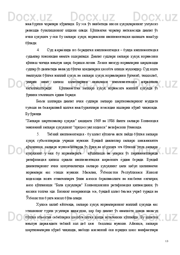 мажбурлов   чоралари   кўрилади.   Бу  эса   ўз  навбатида  инсон  ҳуқуқларининг   узлуксиз
равишда   бузилишининг   олдини   олади.   Қўлланган   чоралар   натижасида   давлат   ўз
ички  ҳуқуқига  у е(ки  бу халқаро  ҳуқуқ  нормасини  имплементация  қилишга  мажбур
бўлади. 
4. Суд  жара	
е(нида   юз   берадиган   имплементация   –  бунда   имплементация
судьялар   томонидан   амалга   оширилади.   Давлат   судлари   халқаро   ҳуқуқ   нормасини
қўллаш  чоғида  маълум шарҳ  бериши  лозим. Лекин  мазкур  нормаларни  шарҳлашда
судлар ўз давлатида мавжуд бўлган қоидаларни ҳисобга олиши муҳимдир. Суд ишга
тааллуқли бўлган миллий ҳуқуқ ва халқаро ҳуқуқ нормаларини ўрганиб, таққослаб,
уларни   амал   қилиш   ҳолатларини   аниқлаши   имплементация   жара	
е(нини
енгиллаштиради.       Қўллана	
е(тган   халқаро   ҳуқуқ   нормасига   миллий   ҳуқуқда   ўз
ўрнини эгаллашга 	
е(рдам беради. 
Баъзи   ҳолларда   давлат   ички   судлари   халқаро   шартномаларнинг   муддати
тугаши   ва   бажарилмай   қолган   мажбуриятлари   юзасидан   ишларни   кўриб   чиқмоқда.
Бу ўринда 
"Халқаро   шартномалар   ҳуқуқи"   ҳақидаги   1969   ва   1986   йилги   халқаро   Конвенция
замонавий халқаро ҳуқуқнинг "процессуал кодекси" вазифасини ўтамоқда. 
5. Табиий имплементация - бу ҳолат кўпинча янги пайдо бўлган халқаро
ҳуқуқ   субъектларида   учраши   мумкин.   Бундай   давлатлар   халқаро   ҳамжамиятга
қўшилиши,  халқаро  муносабатларда   ўз  ўрни  ва обрусига   эга  бўлиши   учун  халқаро
ҳуқуқнинг   у  	
е(ки   бу   нормаларига       қўшилиши   ва   уларни   ўз   парламентларида
ратификация   қилиш   орқали   имплементация   жара	
е(нига  	е(рдам   беради.   Бундай
давлатларнинг   ички   қонунчилигида   халқаро   ҳуқуқнинг   ҳали   қабул   қилинмаган
нормалари   акс   этиши   мумкин.   Масалан,   Ўзбекистон   Республикаси   Жиноят
кодексида   вояга   етмаганларга   ўлим   жазоси   берилмаслиги   ва   нисбатан   енгилроқ
жазо   қўлланиши   "Бола   ҳуқуқлари"   Конвенциясини   ратификация   қилмасданоқ   ўз
аксини  топган  эди.  Бизнинг  назаримизда  эса,  бундай ҳолат  баъзан  учраб  туради  ва
Ўзбекистон бунга мисол бўла олади. 
Хулоса   қилиб   айтганда,   халқаро   ҳуқуқ   нормаларининг   миллий   ҳуқуқда   акс
этишининг   турли   усуллари   мавжудки,   ҳар   бир   давлат   ўз   амали	
е(ти   ҳамда   мавжуд
бўлган объектив  сабабларни ҳисобга олган ҳолда истаганини  қўллайди. Бу ҳолатни
маълум   даражадаги   табиий   хол   деб   ҳам     баҳолаш   мумкин.   Айниқса,   халқаро
шартномаларни   кўриб   чиқишда,   мабодо   жисмоний  	
е(ки   юридик   шахс   манфаатлари
  13 