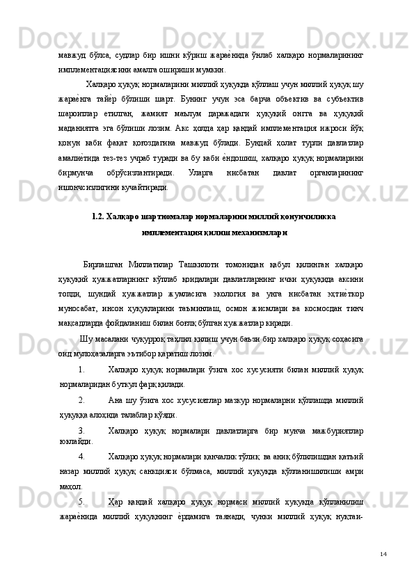 мавжуд   бўлса,   судлар   бир   ишни   кўриш   жарае(нида   ўнлаб   халқаро   нормаларининг
имплементациясини амалга ошириши мумкин. 
 Халқаро ҳуқуқ нормаларини миллий ҳуқуқда қўллаш учун миллий ҳуқуқ шу
жара	
е(нга   тай	е(р   бўлиши   шарт.   Бунинг   учун   эса   барча   объектив   ва   субъектив
шароитлар   етилган,   жамият   маълум   даражадаги   ҳуқуқий   онгга   ва   ҳуқуқий
маданиятга   эга   бўлиши   лозим.   Акс   ҳолда   ҳар   қандай   имплементация   ижроси   йўқ
қонун   каби   фақат   қоғоздагина   мавжуд   бўлади.   Бундай   ҳолат   турли   давлатлар
амали	
е(тида   тез-тез   учраб   туради   ва   бу  каби  	е(ндошиш,   халқаро   ҳуқуқ   нормаларини
бирмунча   обрўсизлантиради.   Уларга   нисбатан   давлат   органларининг
ишончсизлигини кучайтиради. 
 
1.2. Халқаро шартномалар нормаларини миллий қонунчиликка
имплементация қилиш механизмлари 
 
  Бирлашган   Миллатилар   Ташкилоти   томонидан   қабул   қилинган   халқаро
ҳуқуқий   ҳужжатларнинг   кўплаб   қоидалари   давлатларнинг   ички   ҳуқуқида   аксини
топди,   шундай   ҳужжатлар   жумласига   экология   ва   унга   нисбатан   эҳти	
е(ткор
муносабат,   инсон   ҳуқуқларини   таъминлаш,   осмон   жисмлари   ва   космосдан   тинч
мақсадларда фойдаланиш билан боғлқ бўлган ҳужжатлар киради. 
  Шу масалани чуқурроқ таҳлил қилиш учун баъзи бир халқаро ҳуқуқ соҳасига
оид мулоҳазаларга эътибор қаратиш лозим. 
1. Халқаро   ҳуқуқ   нормалари   ўзига   хос   хусусияти   билан   миллий   ҳуқуқ
нормаларидан буткул фарқ қилади. 
2. Ана   шу   ўзига   хос   хусусиятлар   мазкур   нормаларни   қўллашда   миллий
ҳуқуққа алоҳида талаблар қўяди. 
3. Халқаро   ҳуқуқ   нормалари   давлатларга   бир   мунча   мажбуриятлар
юклайди. 
4. Халқаро ҳуқуқ нормалари қанчалик тўлиқ  ва аниқ бўлилишдан қатъий
назар   миллий   ҳуқуқ   санкцияси   бўлмаса,   миллий   ҳуқуқда   қўлланишилиши   амри
маҳол. 
5. Ҳар   қандай   халқаро   ҳуқуқ   нормаси   миллий   ҳуқуқда   қўлланилиш
жара	
е(нида   миллий   ҳуқуқнинг  	е(рдамига   таянади,   чунки   миллий   ҳуқуқ   нуқтаи-
  14 