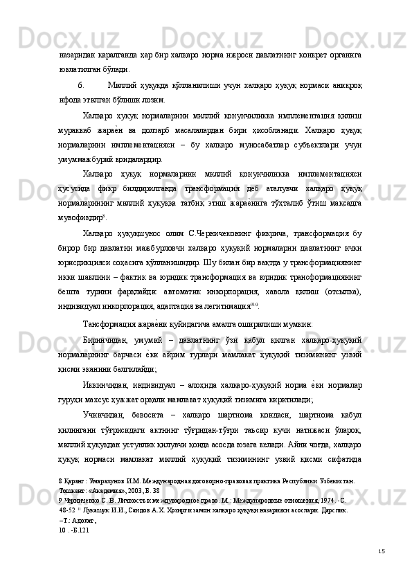 назаридан  қаралганда   ҳар бир  халқаро  норма  ижроси   давлатнинг   конкрет   органига
юклатилган бўлади. 
6. Миллий   ҳуқуқда   қўлланилиши   учун   халқаро   ҳуқуқ   нормаси   аниқроқ
ифода этилган бўлиши лозим. 
Халқаро   ҳуқуқ   нормаларини   миллий   қонунчиликка   имплементация   қилиш
мураккаб   жарае(н   ва   долзарб   масалалардан   бири   ҳисобланади.   Халқаро   ҳуқуқ
нормаларини   имплементацияси   –   бу   халқаро   муносабатлар   субъектлари   учун
умуммажбурий қоидалардир.  
Халқаро   ҳуқуқ   нормаларини   миллий   қонунчиликка   имплементацияси
ҳусусида   фикр   билдирилганда   трансформация   деб   аталувчи   халқаро   ҳуқуқ
нормаларининг   миллий   ҳуқуққа   татбиқ   этиш   жара	
е(нига   тўҳталиб   ўтиш   мақсадга
мувофиқдир 8
. 
Халқаро   ҳуқуқшунос   олим   С.Черничеконинг   фикрича,   трансформация   бу
бирор   бир   давлатни   мажбурловчи   халқаро   ҳуқуқий   нормаларни   давлатнинг   ички
юрисдикцияси соҳасига қўлланишидир. Шу билан бир вақтда у трансформациянинг
икки   шаклини   –   фактик   ва   юридик   трансформация   ва   юридик   трансформациянинг
бешта   турини   фарқлайди:   автоматик   инкорпорация,   хавола   қилиш   (отсылка),
индивидуал инкорпорация, адаптация ва легитимация 9 10
. 
Тансформация жара	
е(ни қуйидагича амалга оширилиши мумкин: 
Биринчидан,   умумий   –   давлатнинг   ўзи   қабул   қилган   халқаро-ҳуқуқий
нормаларнинг   барчаси  	
е(ки   айрим   турлари   мамлакат   ҳуқуқий   тизимининг   узвий
қисми эканини белгилайди; 
Иккинчидан,   индивидуал   –   алоҳида   халқаро-ҳуқуқий   норма  	
е(ки   нормалар
гуруҳи махсус ҳужжат орқали мамлакат ҳуқуқий тизимига киритилади; 
Учинчидан,   бевосита   –   халқаро   шартнома   қоидаси,   шартнома   қабул
қилингани   тўғрисидаги   актнинг   тўғридан-тўғри   таъсир   кучи   натижаси   ўлароқ,
миллий ҳуқуқдан устунлик қилувчи қоида асосда юзага келади. Айни чоғда, халқаро
ҳуқуқ   нормаси   мамлакат   миллий   ҳуқуқий   тизимининг   узвий   қисми   сифатида
8  Қаранг: Умарахунов И.М. Международная договорно-правовая практика Республики Узбекистан. 
Тошкент: «Академия», 2003, Б. 38 
9  Черниченко С. В. Личность и международное право. М.: Международные отношения, 1974. -С. 
48-52  11
 Лукашук И.И., Саидов А.Х. Ҳозирги замон халқаро ҳуқуқи назарияси асослари. Дарслик. 
–Т.: Адолат, 
10  . -Б.121  
  15 