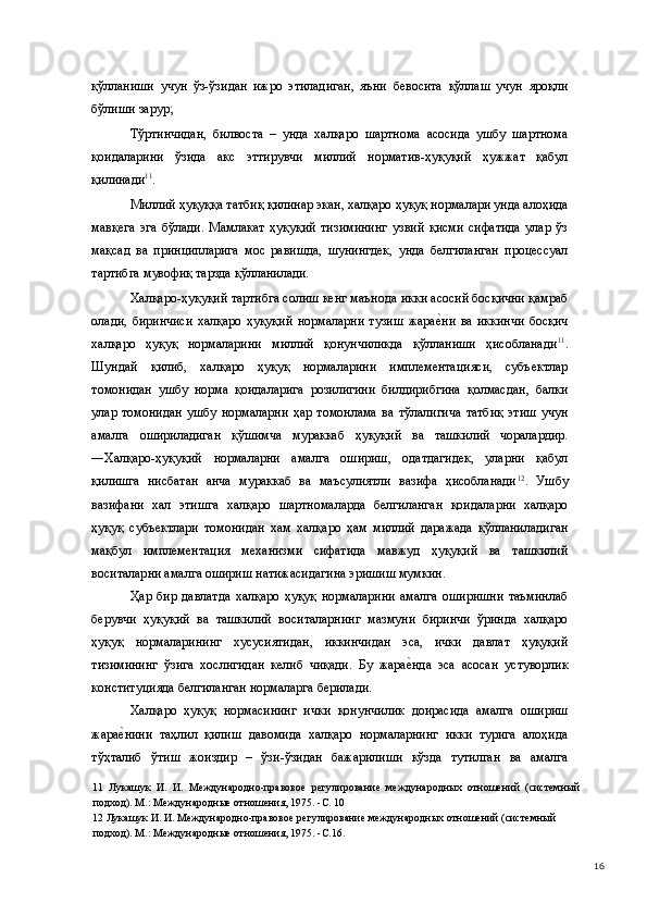 қўлланиши   учун   ўз-ўзидан   ижро   этиладиган,   яъни   бевосита   қўллаш   учун   яроқли
бўлиши зарур; 
Тўртинчидан,   билвоста   –   унда   халқаро   шартнома   асосида   ушбу   шартнома
қоидаларини   ўзида   акс   эттирувчи   миллий   норматив-ҳуқуқий   ҳужжат   қабул
қилинади 11
. 
Миллий ҳуқуққа татбиқ қилинар экан, халқаро ҳуқуқ нормалари унда алоҳида
мавқега   эга   бўлади.   Мамлакат   ҳуқуқий   тизимининг   узвий   қисми   сифатида   улар   ўз
мақсад   ва   принципларига   мос   равишда,   шунингдек,   унда   белгиланган   процессуал
тартибга мувофиқ тарзда қўлланилади. 
Халқаро-ҳуқуқий тартибга солиш кенг маънода икки асосий босқични қамраб
олади,   биринчиси   халқаро   ҳуқуқий   нормаларни   тузиш   жарае(ни   ва   иккинчи   босқич
халқаро   ҳуқуқ   нормаларини   миллий   қонунчиликда   қўлланиши   ҳисобланади 11
.
Шундай   қилиб,   халқаро   ҳуқуқ   нормаларини   имплементацияси,   субъектлар
томонидан   ушбу   норма   қоидаларига   розилигини   билдирибгина   қолмасдан,   балки
улар   томонидан   ушбу   нормаларни   ҳар   томонлама   ва   тўлалигича   татбиқ   этиш   учун
амалга   ошириладиган   қўшимча   мураккаб   ҳуқуқий   ва   ташкилий   чоралардир.
―Халқаро-ҳуқуқий   нормаларни   амалга   ошириш,   одатдагидек,   уларни   қабул
қилишга   нисбатан   анча   мураккаб   ва   маъсулиятли   вазифа   ҳисобланади 12
.   Ушбу
вазифани   хал   этишга   халқаро   шартномаларда   белгиланган   қоидаларни   халқаро
ҳуқуқ   субъектлари   томонидан   хам   халқаро   ҳам   миллий   даражада   қўлланиладиган
мақбул   имплементация   механизми   сифатида   мавжуд   ҳуқуқий   ва   ташкилий
воситаларни амалга ошириш натижасидагина эришиш мумкин.  
Ҳар   бир   давлатда   халқаро   ҳуқуқ   нормаларини   амалга   оширишни   таъминлаб
берувчи   ҳуқуқий   ва   ташкилий   воситаларнинг   мазмуни   биринчи   ўринда   халқаро
ҳуқуқ   нормаларининг   хусусиятидан,   иккинчидан   эса,   ички   давлат   ҳуқуқий
тизимининг   ўзига   хослигидан   келиб   чиқади.   Бу   жара	
е(нда   эса   асосан   устуворлик
конституцияда белгиланган нормаларга берилади.  
Халқаро   ҳуқуқ   нормасининг   ички   қонунчилик   доирасида   амалга   ошириш
жара	
е(нини   таҳлил   қилиш   давомида   халқаро   нормаларнинг   икки   турига   алоҳида
тўҳталиб   ўтиш   жоиздир   –   ўзи-ўзидан   бажарилиши   кўзда   тутилган   ва   амалга
11   Лукашук   И.   И.   Международно-правовое   регулирование   международных   отношений   (системный
подход). М.: Международные отношения, 1975. -С. 10 
12  Лукашук И. И. Международно-правовое регулирование международных отношений (системный 
подход). М.: Международные отношения, 1975. -С.16. 
  16 