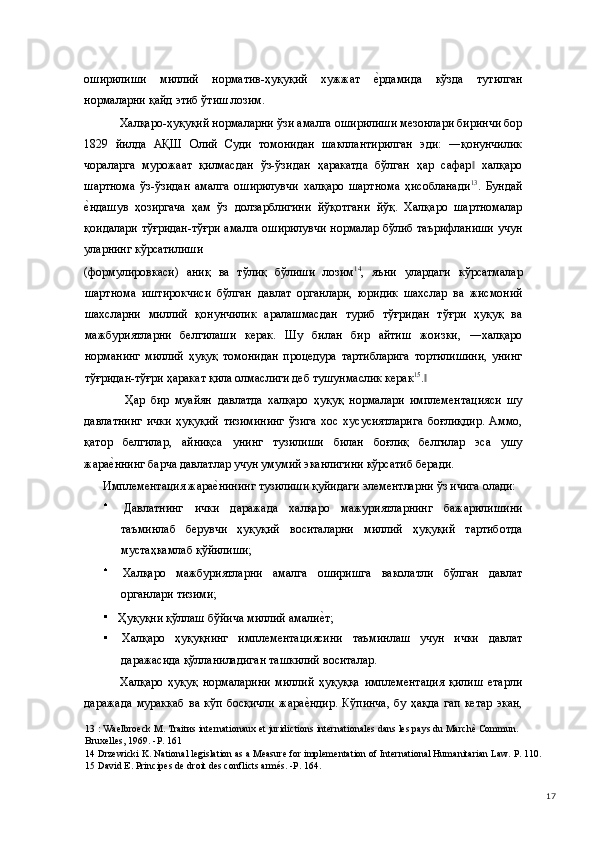 оширилиши   миллий   норматив-ҳуқуқий   хужжат  е(рдамида   кўзда   тутилган
нормаларни қайд этиб ўтиш лозим. 
Халқаро-ҳуқуқий нормаларни ўзи амалга оширилиши мезонлари биринчи бор
1829   йилда   АҚШ   Олий   Суди   томонидан   шакллантирилган   эди:   ―қонунчилик
чораларга   мурожаат   қилмасдан   ўз-ўзидан   ҳаракатда   бўлган   ҳар   сафар   халқаро	
‖
шартнома   ўз-ўзидан   амалга   оширилувчи   халқаро   шартнома   ҳисобланади 13
.   Бундай
е	
(ндашув   ҳозиргача   ҳам   ўз   долзарблигини   йўқотгани   йўқ.   Халқаро   шартномалар
қоидалари тўғридан-тўғри амалга оширилувчи нормалар бўлиб таърифланиши учун
уларнинг кўрсатилиши 
(формулировкаси)   аниқ   ва   тўлиқ   бўлиши   лозим 14
,   яъни   улардаги   кўрсатмалар
шартнома   иштирокчиси   бўлган   давлат   органлари,   юридик   шахслар   ва   жисмоний
шахсларни   миллий   қонунчилик   аралашмасдан   туриб   тўғридан   тўғри   ҳуқуқ   ва
мажбуриятларни   белгилаши   керак.   Шу   билан   бир   айтиш   жоизки,   ―халқаро
норманинг   миллий   ҳуқуқ   томонидан   процедура   тартибларига   тортилишини,   унинг
тўғридан-тўғри ҳаракат қила олмаслиги деб тушунмаслик керак 15
.  	
‖
  Ҳар   бир   муайян   давлатда   халқаро   ҳуқуқ   нормалари   имплементацияси   шу
давлатнинг   ички   ҳуқуқий   тизимининг   ўзига   хос   хусусиятларига   боғлиқдир.   Аммо,
қатор   белгилар,   айниқса   унинг   тузилиши   билан   боғлиқ   белгилар   эса   ушу
жара	
е(ннинг барча давлатлар учун умумий эканлигини кўрсатиб беради.  
Имплементация жара	
е(нининг тузилиши қуйидаги элементларни ўз ичига олади: 
  Давлатнинг   ички   даражада   халқаро   мажуриятларнинг   бажарилишини
таъминлаб   берувчи   ҳуқуқий   воситаларни   миллий   ҳуқуқий   тартиботда
мустаҳкамлаб қўйилиши;  
  Халқаро   мажбуриятларни   амалга   оширишга   ваколатли   бўлган   давлат
органлари тизими;  
  Ҳуқуқни қўллаш бўйича миллий амали	
е(т;  
  Халқаро   ҳуқуқнинг   имплементациясини   таъминлаш   учун   ички   давлат
даражасида қўлланиладиган ташкилий воситалар.  
Халқаро   ҳуқуқ   нормаларини   миллий   ҳуқуққа   имплементация   қилиш   етарли
даражада   мураккаб   ва   кўп   босқичли   жара	
е(ндир.   Кўпинча,   бу   ҳақда   гап   кетар   экан,
13  : Waelbroeck M. Traitиs internationaux et juridictions internationales dans les pays du Marchè Commun. 
Bruxelles, 1969. -P. 161 
14  Drzewicki K. National legislation as a Measure for implementation of International Humanitarian Law. P. 110. 
15  David E. Principes de droit des conflicts armés. -P. 164. 
  17 
  