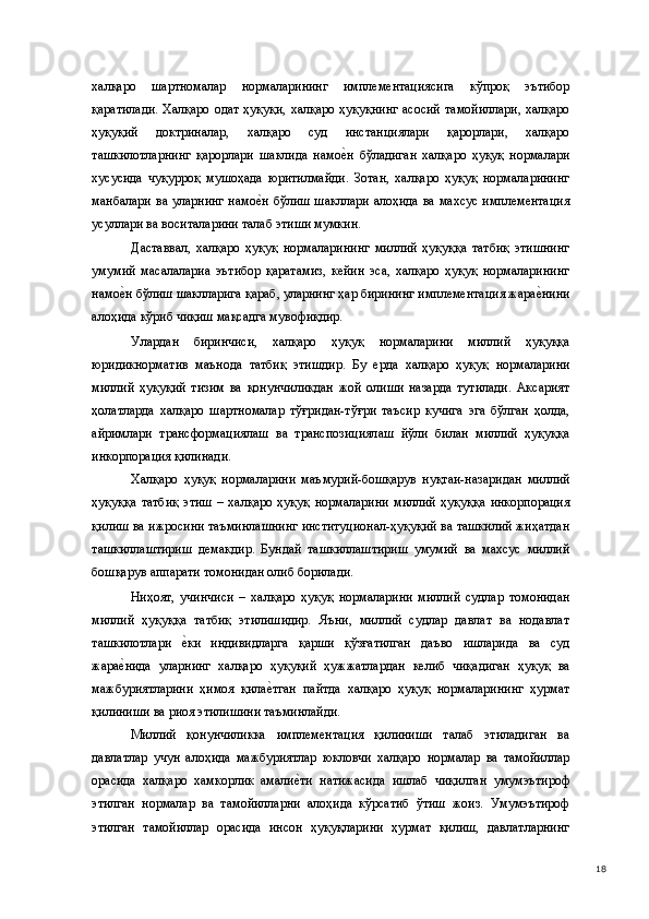 халқаро   шартномалар   нормаларининг   имплементациясига   кўпроқ   эътибор
қаратилади.  Халқаро одат ҳуқуқи,  халқаро ҳуқуқнинг  асосий  тамойиллари,  халқаро
ҳуқуқий   доктриналар,   халқаро   суд   инстанциялари   қарорлари,   халқаро
ташкилотларнинг   қарорлари   шаклида   намое(н   бўладиган   халқаро   ҳуқуқ   нормалари
хусусида   чуқурроқ   мушоҳада   юритилмайди.   Зотан,   халқаро   ҳуқуқ   нормаларининг
манбалари ва уларнинг намо	
е(н бўлиш шакллари алоҳида ва махсус имплементация
усуллари ва воситаларини талаб этиши мумкин.  
Даставвал,   халқаро   ҳуқуқ   нормаларининг   миллий   ҳуқуққа   татбиқ   этишнинг
умумий   масалалариа   эътибор   қаратамиз,   кейин   эса,   халқаро   ҳуқуқ   нормаларининг
намо	
е(н бўлиш шаклларига қараб, уларнинг ҳар бирининг имплементация жара	е(нини
алоҳида кўриб чиқиш мақсадга мувофиқдир. 
Улардан   биринчиси,   халқаро   ҳуқуқ   нормаларини   миллий   ҳуқуққа
юридикнорматив   маънода   татбиқ   этишдир.   Бу   ерда   халқаро   ҳуқуқ   нормаларини
миллий   ҳуқуқий   тизим   ва   қонунчиликдан   жой   олиши   назарда   тутилади.   Аксарият
ҳолатларда   халқаро   шартномалар   тўғридан-тўғри   таъсир   кучига   эга   бўлган   ҳолда,
айримлари   трансформациялаш   ва   транспозициялаш   йўли   билан   миллий   ҳуқуққа
инкорпорация қилинади. 
Халқаро   ҳуқуқ   нормаларини   маъмурий-бошқарув   нуқтаи-назаридан   миллий
ҳуқуққа   татбиқ   этиш   –   халқаро   ҳуқуқ   нормаларини   миллий   ҳуқуққа   инкорпорация
қилиш ва ижросини таъминлашнинг институционал-ҳуқуқий ва ташкилий жиҳатдан
ташкиллаштириш   демакдир.   Бундай   ташкиллаштириш   умумий   ва   махсус   миллий
бошқарув аппарати томонидан олиб борилади. 
Ниҳоят,   учинчиси   –   халқаро   ҳуқуқ   нормаларини   миллий   судлар   томонидан
миллий   ҳуқуққа   татбиқ   этилишидир.   Яъни,   миллий   судлар   давлат   ва   нодавлат
ташкилотлари  	
е(ки   индивидларга   қарши   қўзғатилган   даъво   ишларида   ва   суд
жара	
е(нида   уларнинг   халқаро   ҳуқуқий   ҳужжатлардан   келиб   чиқадиган   ҳуқуқ   ва
мажбуриятларини   ҳимоя   қила	
е(тган   пайтда   халқаро   ҳуқуқ   нормаларининг   ҳурмат
қилиниши ва риоя этилишини таъминлайди. 
Миллий   қонунчиликка   имплементация   қилиниши   талаб   этиладиган   ва
давлатлар   учун   алоҳида   мажбуриятлар   юкловчи   халқаро   нормалар   ва   тамойиллар
орасида   халқаро   хамкорлик   амали	
е(ти   натижасида   ишлаб   чиқилган   умумэътироф
этилган   нормалар   ва   тамойилларни   алоҳида   кўрсатиб   ўтиш   жоиз.   Умумэътироф
этилган   тамойиллар   орасида   инсон   ҳуқуқларини   ҳурмат   қилиш,   давлатларнинг
  18 