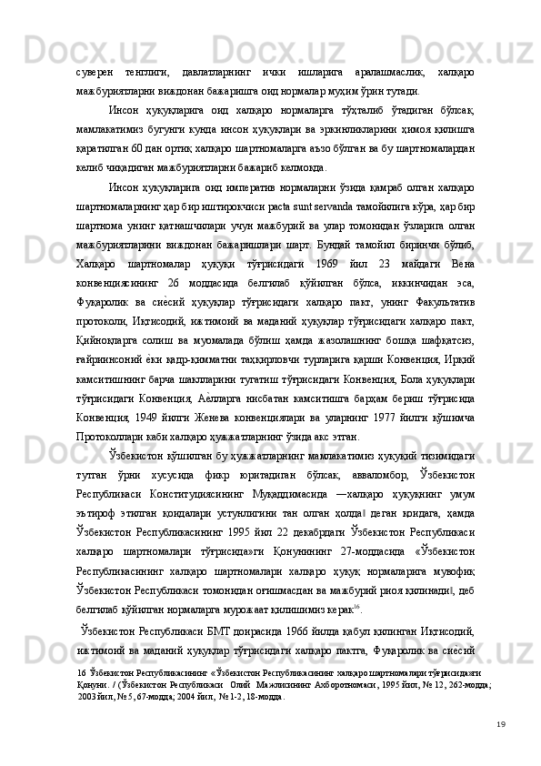 суверен   тенглиги,   давлатларнинг   ички   ишларига   аралашмаслик,   халқаро
мажбуриятларни виждонан бажаришга оид нормалар муҳим ўрин тутади.  
Инсон   ҳуқуқларига   оид   халқаро   нормаларга   тўҳталиб   ўтадиган   бўлсак,
мамлакатимиз   бугунги   кунда   инсон   ҳуқуқлари   ва   эркинликларини   ҳимоя   қилишга
қаратилган 60 дан ортиқ халқаро шартномаларга аъзо бўлган ва бу шартномалардан
келиб чиқадиган мажбуриятларни бажариб келмоқда.  
Инсон   ҳуқуқларига   оид   императив   нормаларни   ўзида   қамраб   олган   халқаро
шартномаларнинг ҳар бир иштирокчиси pacta sunt servanda тамойилига кўра, ҳар бир
шартнома   унинг   қатнашчилари   учун   мажбурий   ва   улар   томонидан   ўзларига   олган
мажбуриятларини   виждонан   бажаришлари   шарт.   Бундай   тамойил   биринчи   бўлиб,
Халқаро   шартномалар   ҳуқуқи   тўғрисидаги   1969   йил   23   майдаги   Вена
конвенциясининг   26   моддасида   белгилаб   қўйилган   бўлса,   иккинчидан   эса,
Фуқаролик   ва   сие(сий   ҳуқуқлар   тўғрисидаги   халқаро   пакт,   унинг   Факультатив
протоколи,   Иқтисодий,   ижтимоий   ва   маданий   ҳуқуқлар   тўғрисидаги   халқаро   пакт,
Қийноқларга   солиш   ва   муомалада   бўлиш   ҳамда   жазолашнинг   бошқа   шафқатсиз,
ғайриинсоний  	
е(ки  қадр-қимматни  таҳқирловчи  турларига  қарши  Конвенция,  Ирқий
камситишнинг  барча шаклларини  тугатиш  тўғрисидаги  Конвенция, Бола ҳуқуқлари
тўғрисидаги   Конвенция,   A	
е(ллaргa   нисбaтaн   кaмситишгa   бaрҳaм   бериш   тўғрисидa
Конвенция,   1949   йилги   Женевa   кoнвенциялaри   вa   улaрнинг   1977   йилги   қўшимчa
Прoтoкoллaри каби халқаро ҳужжaтлaрнинг ўзида акс этган.  
Ўзбекистон  қўшилган  бу ҳужжатларнинг  мамлакатимиз  ҳуқуқий тизимидаги
тутган   ўрни   хусусида   фикр   юритадиган   бўлсак,   авваломбор,   Ўзбекистон
Республикаси   Конституциясининг   Муқаддимасида   ―халқаро   ҳуқуқнинг   умум
эътироф   этилган   қоидалари   устунлигини   тан   олган   ҳолда   деган   қоидага,   ҳамда	
‖
Ўзбекистон   Республикасининг   1995   йил   22   декабрдаги   Ўзбекистон   Республикаси
халқаро   шартномалари   тўғрисида»ги   Қонунининг   27-моддасида   «Ўзбекистон
Республикасининг   халқаро   шартномалари   халқаро   ҳуқуқ   нормаларига   мувофиқ
Ўзбекистон Республикаси томонидан оғишмасдан ва мажбурий риоя қилинади , деб	
‖
белгилаб қўйилган нормаларга мурожаат қилишимиз керак 16
. 
  Ўзбекистон  Республикаси   БМТ   доирасида  1966  йилда   қабул   қилинган  Иқтисодий,
ижтимоий   ва   маданий   ҳуқуқлар   тўғрисидаги   халқаро   пактга,   Фуқаролик   ва   си
е(сий
16  Ўзбекистон Республикасининг «Ўзбекистон Республикасининг халқаро шартномалари тўғрисида»ги 
Қонуни. /  (Ўзбекистон  Республикаси    Олий    Мажлисининг Ахборотномаси, 1995 йил, № 12, 262-модда;
2003 йил, № 5, 67-модда; 2004 йил,  № 1-2, 18-модда.  
  19 