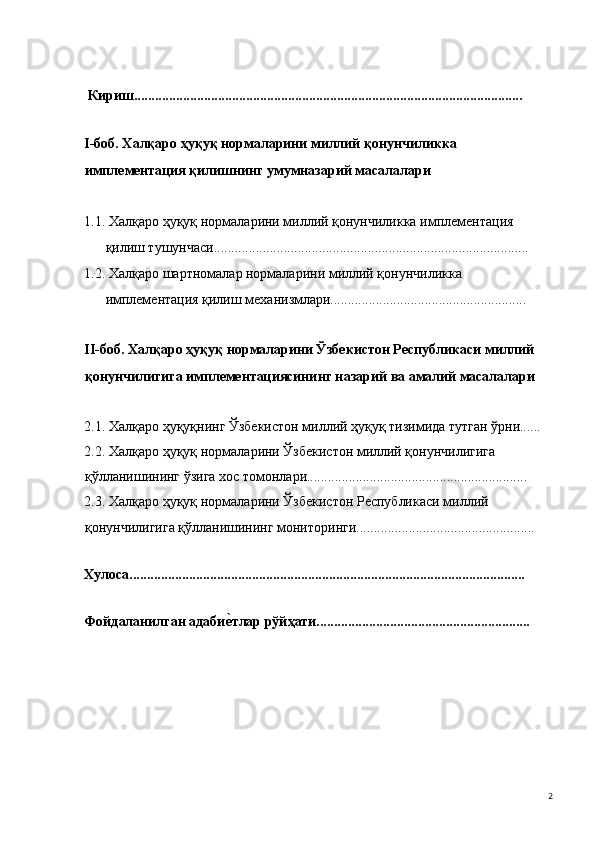  
 Кириш............................................................................................................... 
 
I-боб. Халқаро ҳуқуқ нормаларини миллий қонунчиликка 
имплементация қилишнинг умумназарий масалалари 
 
1.1. Халқаро ҳуқуқ нормаларини миллий қонунчиликка имплементация 
қилиш тушунчаси..........................................................................................  
1.2. Халқаро шартномалар нормаларини миллий қонунчиликка 
имплементация қилиш механизмлари........................................................ 
 
II-боб. Халқаро ҳуқуқ нормаларини Ўзбекистон Республикаси миллий 
қонунчилигига имплементациясининг назарий ва амалий масалалари 
 
2.1. Халқаро ҳуқуқнинг Ўзбекистон миллий ҳуқуқ тизимида тутган ўрни...... 
2.2. Халқаро ҳуқуқ нормаларини Ўзбекистон миллий қонунчилигига 
қўлланишининг ўзига хос томонлари............................................................... 
2.3. Халқаро ҳуқуқ нормаларини Ўзбекистон Республикаси миллий 
қонунчилигига қўлланишининг мониторинги................................................... 
 
Хулоса................................................................................................................. 
 
Фойдаланилган адабие#тлар рўйҳати............................................................. 
  2 