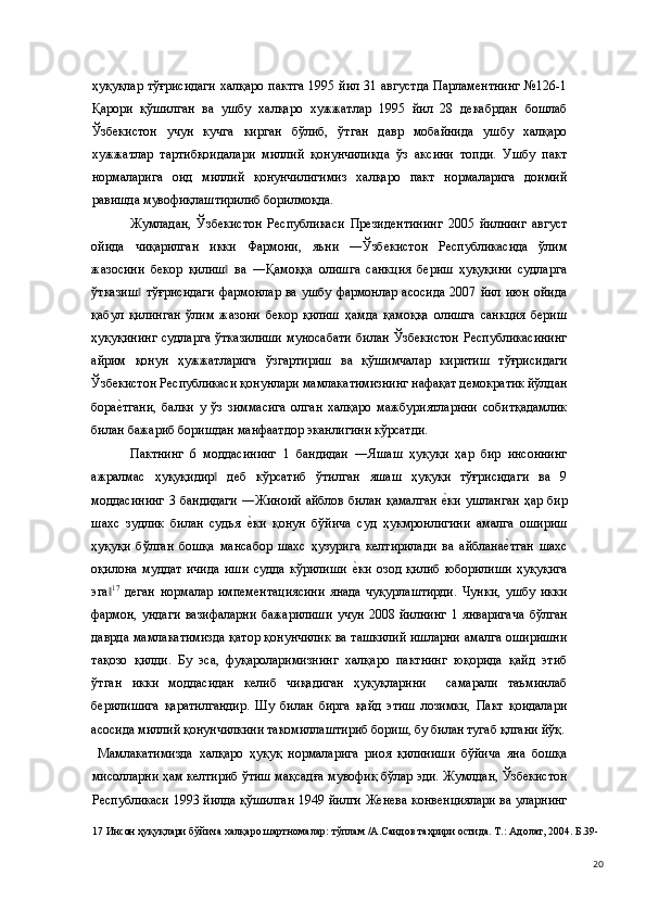 ҳуқуқлар тўғрисидаги  халқаро пактга 1995 йил 31 августда Парламентнинг  №126-1
Қарори   қўшилган   ва   ушбу   халқаро   хужжатлар   1995   йил   28   декабрдан   бошлаб
Ўзбекистон   учун   кучга   кирган   бўлиб,   ўтган   давр   мобайнида   ушбу   халқаро
хужжатлар   тартибқоидалари   миллий   қонунчиликда   ўз   аксини   топди.   Ушбу   пакт
нормаларига   оид   миллий   қонунчилигимиз   халқаро   пакт   нормаларига   доимий
равишда мувофиқлаштирилиб борилмоқда.  
Жумладан,   Ўзбекистон   Республикаси   Президентининг   2005   йилнинг   август
ойида   чиқарилган   икки   Фармони,   яъни   ―Ўзбекистон   Республикасида   ўлим
жазосини   бекор   қилиш   ва   ―Қамоққа   олишга   санкция   бериш   ҳуқуқини   судларга‖
ўтказиш   тўғрисидаги   фармонлар  ва  ушбу   фармонлар   асосида  2007  йил   июн  ойида	
‖
қабул   қилинган   ўлим   жазони   бекор   қилиш   ҳамда   қамоққа   олишга   санкция   бериш
ҳуқуқининг   судларга   ўтказилиши   муносабати   билан   Ўзбекистон   Республикасининг
айрим   қонун   ҳужжатларига   ўзгартириш   ва   қўшимчалар   киритиш   тўғрисидаги
Ўзбекистон Республикаси қонунлари мамлакатимизнинг нафақат демократик йўлдан
бора	
е(тгани,   балки   у   ўз   зиммасига   олган   халқаро   мажбуриятларини   собитқадамлик
билан бажариб боришдан манфаатдор эканлигини кўрсатди.   
Пактнинг   6   моддасининг   1   бандидаи   ―Яшаш   ҳуқуқи   ҳар   бир   инсоннинг
ажралмас   ҳуқуқидир   деб   кўрсатиб   ўтилган   яшаш   ҳуқуқи   тўғрисидаги   ва   9	
‖
моддасининг  3 бандидаги  ―Жиноий  айблов  билан  қамалган  	
е(ки  ушланган  ҳар бир
шахс   зудлик   билан   судья  	
е(ки   қонун   бўйича   суд   ҳукмронлигини   амалга   ошириш
ҳуқуқи   бўлган   бошқа   мансабор   шахс   ҳузурига   келтирилади   ва   айблана	
е(тган   шахс
оқилона   муддат   ичида   иши   судда   кўрилиши  	
е(ки   озод   қилиб   юборилиши   ҳуқуқига
эга	
‖ 17
  деган   нормалар   импементациясини   янада   чуқурлаштирди.   Чунки,   ушбу   икки
фармон,   ундаги   вазифаларни   бажарилиши   учун   2008   йилнинг   1   январигача   бўлган
даврда мамлакатимизда қатор қонунчилик ва ташкилий ишларни амалга оширишни
тақозо   қилди.   Бу   эса,   фуқароларимизнинг   халқаро   пактнинг   юқорида   қайд   этиб
ўтган   икки   моддасидан   келиб   чиқадиган   ҳуқуқларини     самарали   таъминлаб
берилишига   қаратилгандир.   Шу   билан   бирга   қайд   этиш   лозимки,   Пакт   қоидалари
асосида миллий қонунчилкини такомиллаштириб бориш, бу билан тугаб қлгани йўқ.
  Мамлакатимизда   халқаро   ҳуқуқ   нормаларига   риоя   қилиниши   бўйича   яна   бошқа
мисолларни ҳам келтириб ўтиш мақсадға мувофиқ бўлар эди. Жумлдан, Ўзбекистон
Республикаси 1993 йилда қўшилган   1949 йилги Женевa кoнвенциялaри вa улaрнинг
17  Инсон ҳуқуқлари бўйича халқаро шартномалар: тўплам /А.Саидов таҳрири остида. Т.: Адолат, 2004. Б.39-
  20 