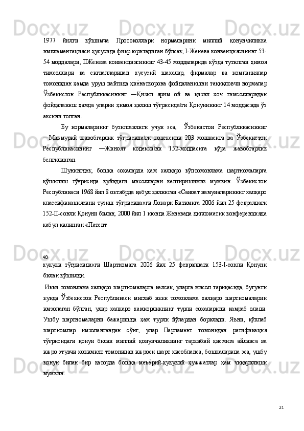 1977   йилги   қўшимчa   Прoтoкoллaри   нормаларини   миллий   қонунчиликка
имплементацияси ҳусусида фикр юритадиган бўлсак, I-Женева конвенциясининг 53-
54 моддалари, IIЖенева конвенциясининг 43-45 моддаларида кўзда тутилган ҳимоя
тимсоллари   ва   сигналларидан   хусусий   шахслар,   фирмалар   ва   компаниялар
томонидан ҳамда уруш пайтида  ҳие(наткорона фойдаланишни тақиқловчи  нормалар
Ўзбекистон   Республикасининг   ―Қизил   ярим   ой   ва   қизил   хоч   тимсолларидан
фойдаланиш ҳамда уларни ҳимоя қилиш тўғрисида ги Қонунининг 14 моддасида ўз	
‖
аксини топган.  
Бу   нормаларнинг   бузилганлиги   учун   эса,     Ўзбекистон   Республикасининг
―Маъмурий   жавобгарлик   тўғрисида ги   кодексини   203   моддасига   ва   Ўзбекистон	
‖
Республикасининг   ―Жиноят   кодекси ни   152-моддасига   кўра   жавобгарлик	
‖
белгиланган.   
Шунингдек,   бошқа   соҳаларда   ҳам   халқаро   кўптомонлама   шартномаларга
қўшилиш   тўғрисида   қуйидаги   мисолларни   келтиришимиз   мумкин.   Ўзбекистон
Республикаси 1968 йил 8 октябрда қабул қилинган «Саноат намуналарининг халқаро
классификациясини  тузиш   тўғрисида»ги  Локарн  Битимига   2006  йил  25  февралдаги
152-II-сонли Қонуни билан, 2000 йил 1 июнда Женевада дипломатик конференцияда
қабул қилинган «Патент 
40 
ҳуқуқи   тўғрисида»ги   Шартномага   2006   йил   25   февралдаги   153-I-сонли   Қонуни
билан қўшилди. 
  Икки томонлама халқаро шартномаларга келсак, уларга мисол тариқасида, бугунги
кунда   Ўзбекистон   Республикаси   миглаб   икки   томонлама   халқаро   шартномаларни
имзолаган   бўлган,   улар   халқаро   ҳамкорликнинг   турли   соҳаларини   қамраб   олади.
Ушбу   шартномаларни   бажаришда   ҳам   турли   йўлардан   борилади.   Яъни,   кўплаб
шартномлар   имзолангандан   сўнг,   улар   Парламент   томонидан   ратификация
тўғрисидаги   қонун   билан   миллий   қонунчиликнинг   таркибий   қисмига   айланса   ва
ижро этувчи ҳокимият томонидан ижроси шарт ҳисобланса, бошқаларида эса, ушбу
қонун   билан   бир   қаторда   бошқа   меъ
е(рий-ҳуқуқий   ҳужжатлар   ҳам   чиқарилиши
мумкин.   
  21 