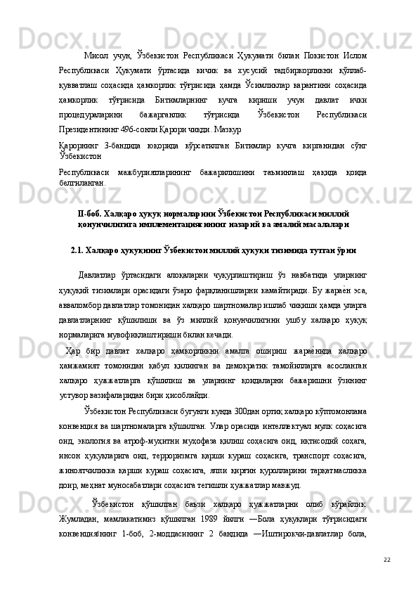 Мисол   учун,   Ўзбекистон   Республикаси   Ҳукумати   билан   Покистон   Ислом
Республикаси   Ҳукумати   ўртасида   кичик   ва   хусусий   тадбиркорликни   қўллаб-
қувватлаш   соҳасида   ҳамкорлик   тўғрисида   ҳамда   Ўсимликлар   карантини   соҳасида
ҳамкорлик   тўғрисида   Битимларнинг   кучга   кириши   учун   давлат   ички
процедураларини   бажарганлик   тўғрисида   Ўзбекистон   Республикаси
Президентининг 496-сонли Қарори чиқди. Мазкур 
Қарорнинг   3-бандида   юқорида   кўрсатилган   Битимлар   кучга   кирганидан   сўнг
Ўзбекистон 
Республикаси   мажбуриятларининг   бажарилишини   таъминлаш   ҳақида   қоида
белгиланган. 
   
II-боб. Халқаро ҳуқуқ нормаларини Ўзбекистон Республикаси миллий
қонунчилигига имплементациясининг назарий ва амалий масалалари 
 
2.1. Халқаро ҳуқуқнинг Ўзбекистон миллий ҳуқуқи тизимида тутган ўрни 
 
Давлатлар   ўртасидаги   алоқаларни   чуқурлаштириш   ўз   навбатида   уларнинг
ҳуқуқий   тизимлари   орасидаги   ўзаро   фарқланишларни   камайтиради.   Бу   жарае(н   эса,
авваломбор давлатлар томонидан халқаро шартномалар ишлаб чиқиши ҳамда уларга
давлатларнинг   қўшилиши   ва   ўз   миллий   қонунчилигини   ушбу   халқаро   ҳуқуқ
нормаларига мувофиқлаштириши билан кечади.   
  Ҳар   бир   давлат   халқаро   ҳамкорликни   амалга   ошириш   жара	
е(нида   халқаро
ҳамжамият   томонидан   қабул   қилинган   ва   демократик   тамойилларга   асосланган
халқаро   ҳужжатларга   қўшилиш   ва   уларнинг   қоидаларни   бажаришни   ўзининг
устувор вазифаларидан бири ҳисоблайди.  
Ўзбекистон Республикаси бугунги кунда 300дан ортиқ халқаро кўптомонлама
конвенция   ва   шартномаларга   қўшилган.   Улар   орасида   интеллектуал   мулк   соҳасига
оид,   экология   ва   атроф-муҳитни   муҳофаза   қилиш   соҳасига   оид,   иқтисодий   соҳага,
инсон   ҳуқуқларига   оид,   терроризмга   қарши   кураш   соҳасига,   транспорт   соҳасига,
жиноятчиликка   қарши   кураш   соҳасига,   ялпи   қирғин   қуролларини   тарқатмасликка
доир, меҳнат муносабатлари соҳасига тегишли ҳужжатлар мавжуд.   
  Ўзбекистон   қўшилган   баъзи   халқаро   ҳужжатларни   олиб   кўрайлик.
Жумладан,   мамлакатимиз   қўшилган   1989   йилги   ―Бола   ҳуқуқлари   тўғрисидаги
конвенция нинг   1-боб,   2-моддасининг   2   бандида   ―Иштирокчи-давлатлар   бола,	
‖
  22 